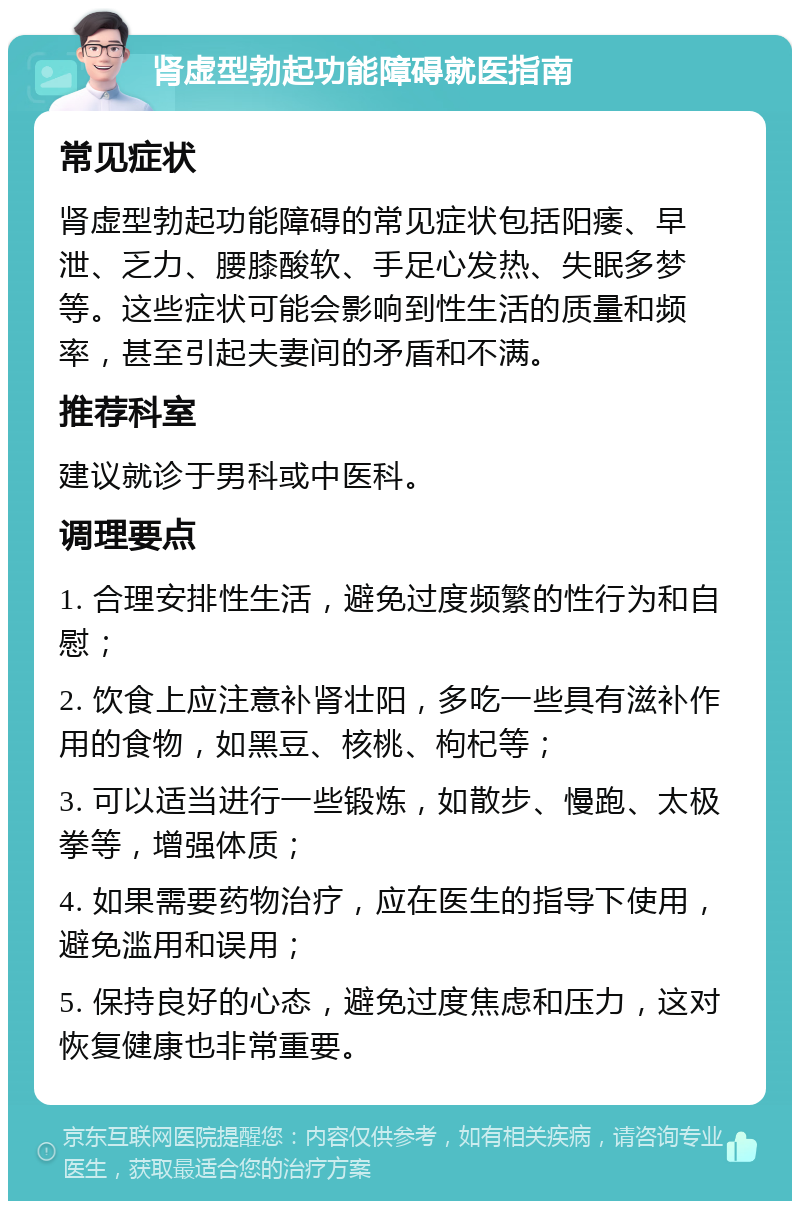 肾虚型勃起功能障碍就医指南 常见症状 肾虚型勃起功能障碍的常见症状包括阳痿、早泄、乏力、腰膝酸软、手足心发热、失眠多梦等。这些症状可能会影响到性生活的质量和频率，甚至引起夫妻间的矛盾和不满。 推荐科室 建议就诊于男科或中医科。 调理要点 1. 合理安排性生活，避免过度频繁的性行为和自慰； 2. 饮食上应注意补肾壮阳，多吃一些具有滋补作用的食物，如黑豆、核桃、枸杞等； 3. 可以适当进行一些锻炼，如散步、慢跑、太极拳等，增强体质； 4. 如果需要药物治疗，应在医生的指导下使用，避免滥用和误用； 5. 保持良好的心态，避免过度焦虑和压力，这对恢复健康也非常重要。