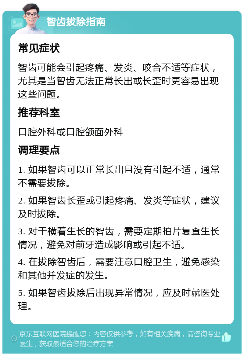 智齿拔除指南 常见症状 智齿可能会引起疼痛、发炎、咬合不适等症状，尤其是当智齿无法正常长出或长歪时更容易出现这些问题。 推荐科室 口腔外科或口腔颌面外科 调理要点 1. 如果智齿可以正常长出且没有引起不适，通常不需要拔除。 2. 如果智齿长歪或引起疼痛、发炎等症状，建议及时拔除。 3. 对于横着生长的智齿，需要定期拍片复查生长情况，避免对前牙造成影响或引起不适。 4. 在拔除智齿后，需要注意口腔卫生，避免感染和其他并发症的发生。 5. 如果智齿拔除后出现异常情况，应及时就医处理。