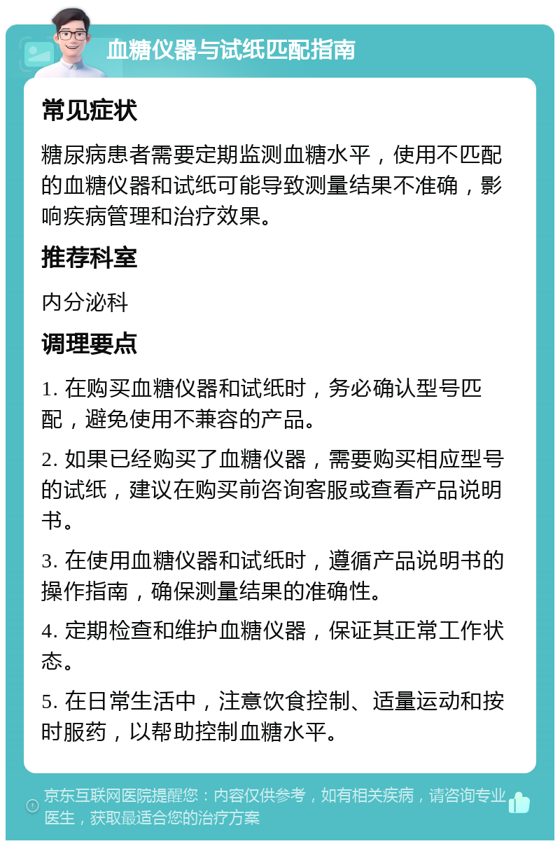 血糖仪器与试纸匹配指南 常见症状 糖尿病患者需要定期监测血糖水平，使用不匹配的血糖仪器和试纸可能导致测量结果不准确，影响疾病管理和治疗效果。 推荐科室 内分泌科 调理要点 1. 在购买血糖仪器和试纸时，务必确认型号匹配，避免使用不兼容的产品。 2. 如果已经购买了血糖仪器，需要购买相应型号的试纸，建议在购买前咨询客服或查看产品说明书。 3. 在使用血糖仪器和试纸时，遵循产品说明书的操作指南，确保测量结果的准确性。 4. 定期检查和维护血糖仪器，保证其正常工作状态。 5. 在日常生活中，注意饮食控制、适量运动和按时服药，以帮助控制血糖水平。