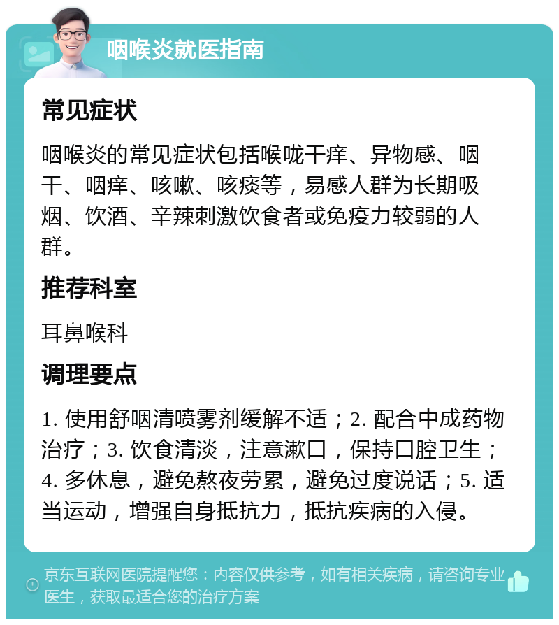 咽喉炎就医指南 常见症状 咽喉炎的常见症状包括喉咙干痒、异物感、咽干、咽痒、咳嗽、咳痰等，易感人群为长期吸烟、饮酒、辛辣刺激饮食者或免疫力较弱的人群。 推荐科室 耳鼻喉科 调理要点 1. 使用舒咽清喷雾剂缓解不适；2. 配合中成药物治疗；3. 饮食清淡，注意漱口，保持口腔卫生；4. 多休息，避免熬夜劳累，避免过度说话；5. 适当运动，增强自身抵抗力，抵抗疾病的入侵。