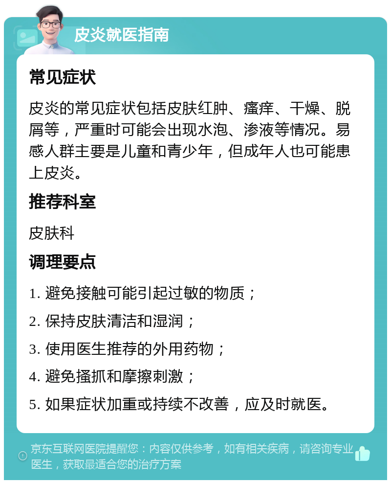 皮炎就医指南 常见症状 皮炎的常见症状包括皮肤红肿、瘙痒、干燥、脱屑等，严重时可能会出现水泡、渗液等情况。易感人群主要是儿童和青少年，但成年人也可能患上皮炎。 推荐科室 皮肤科 调理要点 1. 避免接触可能引起过敏的物质； 2. 保持皮肤清洁和湿润； 3. 使用医生推荐的外用药物； 4. 避免搔抓和摩擦刺激； 5. 如果症状加重或持续不改善，应及时就医。