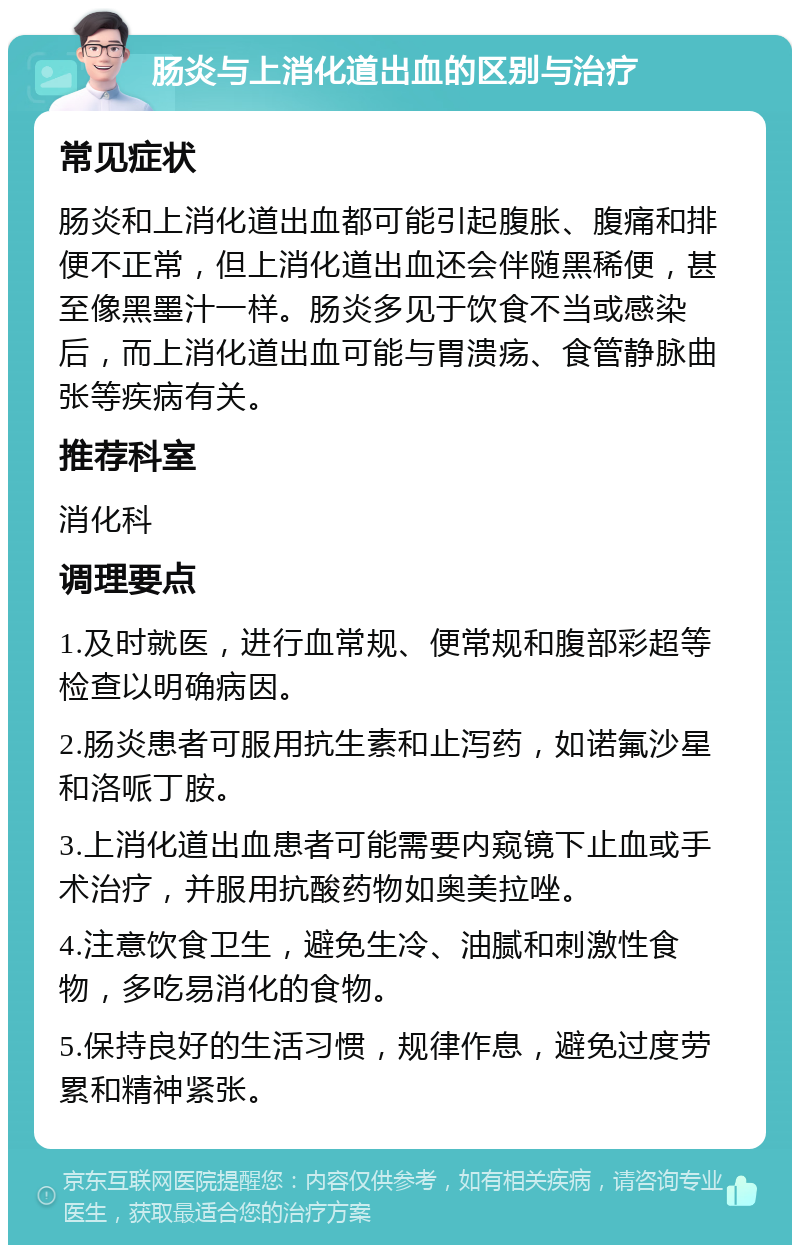 肠炎与上消化道出血的区别与治疗 常见症状 肠炎和上消化道出血都可能引起腹胀、腹痛和排便不正常，但上消化道出血还会伴随黑稀便，甚至像黑墨汁一样。肠炎多见于饮食不当或感染后，而上消化道出血可能与胃溃疡、食管静脉曲张等疾病有关。 推荐科室 消化科 调理要点 1.及时就医，进行血常规、便常规和腹部彩超等检查以明确病因。 2.肠炎患者可服用抗生素和止泻药，如诺氟沙星和洛哌丁胺。 3.上消化道出血患者可能需要内窥镜下止血或手术治疗，并服用抗酸药物如奥美拉唑。 4.注意饮食卫生，避免生冷、油腻和刺激性食物，多吃易消化的食物。 5.保持良好的生活习惯，规律作息，避免过度劳累和精神紧张。