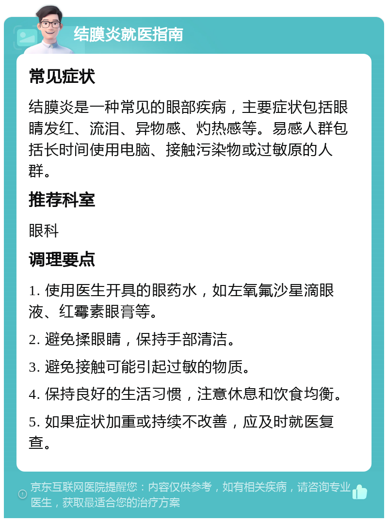 结膜炎就医指南 常见症状 结膜炎是一种常见的眼部疾病，主要症状包括眼睛发红、流泪、异物感、灼热感等。易感人群包括长时间使用电脑、接触污染物或过敏原的人群。 推荐科室 眼科 调理要点 1. 使用医生开具的眼药水，如左氧氟沙星滴眼液、红霉素眼膏等。 2. 避免揉眼睛，保持手部清洁。 3. 避免接触可能引起过敏的物质。 4. 保持良好的生活习惯，注意休息和饮食均衡。 5. 如果症状加重或持续不改善，应及时就医复查。