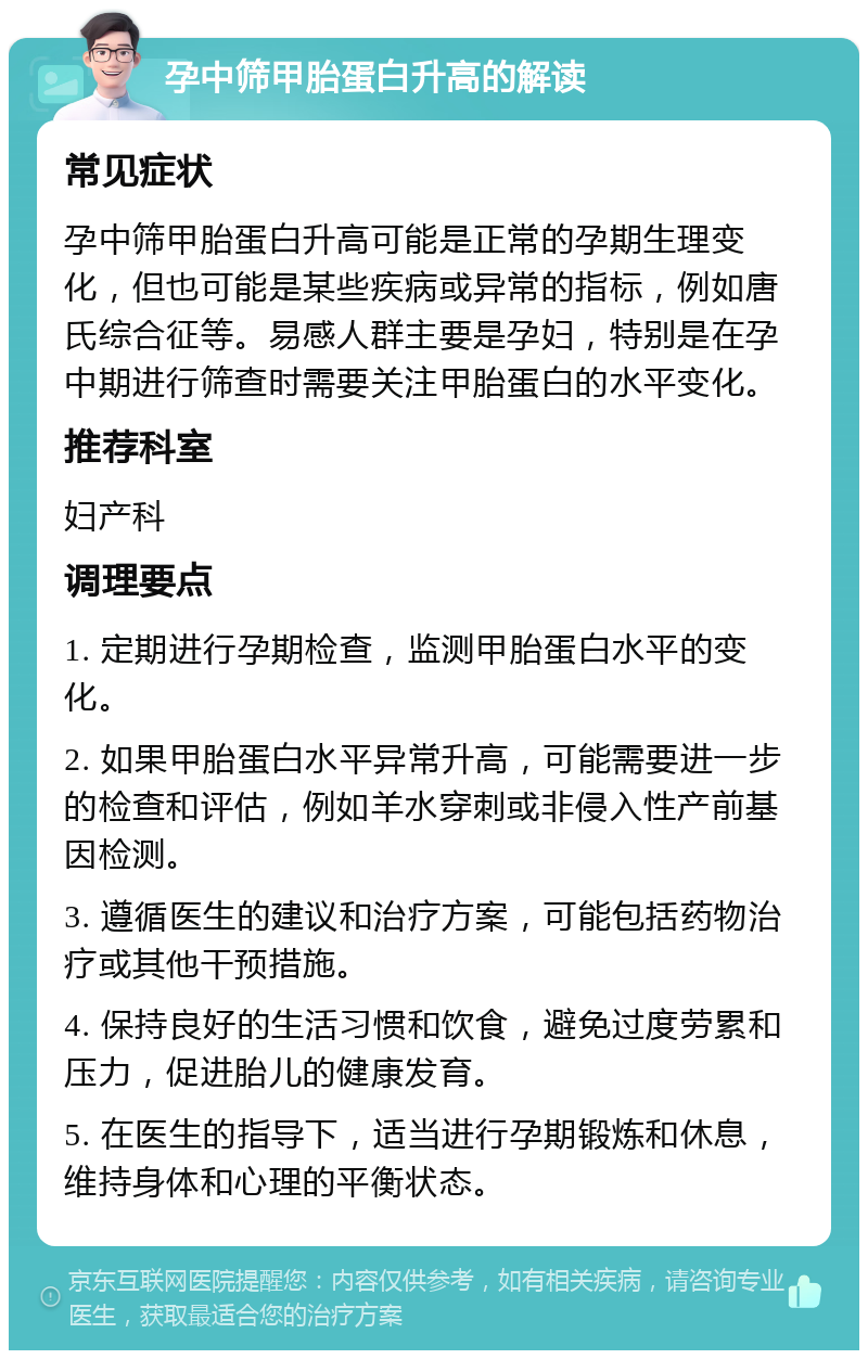 孕中筛甲胎蛋白升高的解读 常见症状 孕中筛甲胎蛋白升高可能是正常的孕期生理变化，但也可能是某些疾病或异常的指标，例如唐氏综合征等。易感人群主要是孕妇，特别是在孕中期进行筛查时需要关注甲胎蛋白的水平变化。 推荐科室 妇产科 调理要点 1. 定期进行孕期检查，监测甲胎蛋白水平的变化。 2. 如果甲胎蛋白水平异常升高，可能需要进一步的检查和评估，例如羊水穿刺或非侵入性产前基因检测。 3. 遵循医生的建议和治疗方案，可能包括药物治疗或其他干预措施。 4. 保持良好的生活习惯和饮食，避免过度劳累和压力，促进胎儿的健康发育。 5. 在医生的指导下，适当进行孕期锻炼和休息，维持身体和心理的平衡状态。