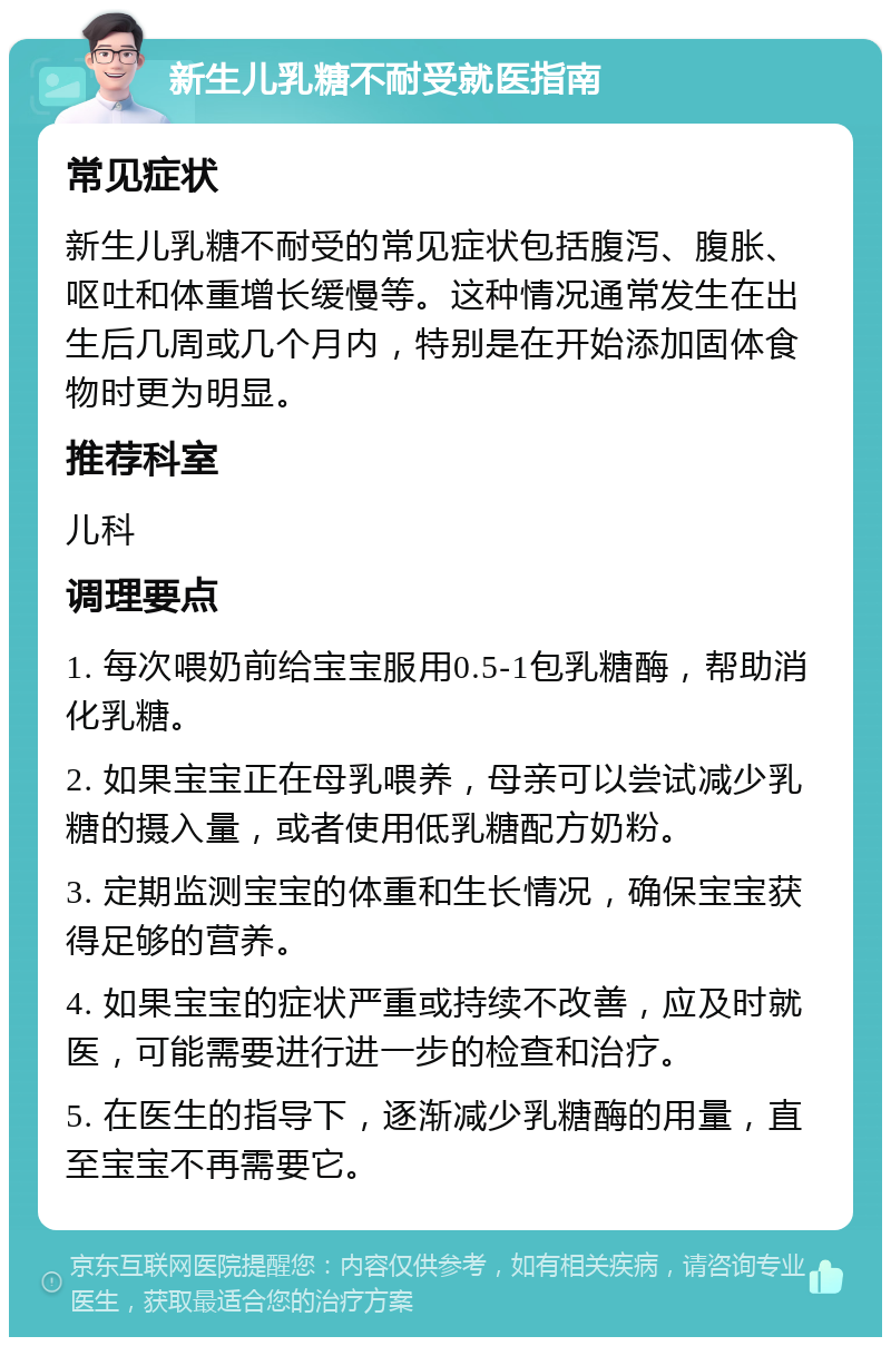 新生儿乳糖不耐受就医指南 常见症状 新生儿乳糖不耐受的常见症状包括腹泻、腹胀、呕吐和体重增长缓慢等。这种情况通常发生在出生后几周或几个月内，特别是在开始添加固体食物时更为明显。 推荐科室 儿科 调理要点 1. 每次喂奶前给宝宝服用0.5-1包乳糖酶，帮助消化乳糖。 2. 如果宝宝正在母乳喂养，母亲可以尝试减少乳糖的摄入量，或者使用低乳糖配方奶粉。 3. 定期监测宝宝的体重和生长情况，确保宝宝获得足够的营养。 4. 如果宝宝的症状严重或持续不改善，应及时就医，可能需要进行进一步的检查和治疗。 5. 在医生的指导下，逐渐减少乳糖酶的用量，直至宝宝不再需要它。