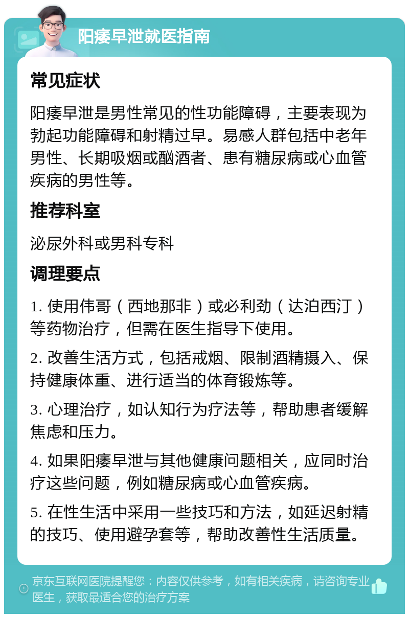 阳痿早泄就医指南 常见症状 阳痿早泄是男性常见的性功能障碍，主要表现为勃起功能障碍和射精过早。易感人群包括中老年男性、长期吸烟或酗酒者、患有糖尿病或心血管疾病的男性等。 推荐科室 泌尿外科或男科专科 调理要点 1. 使用伟哥（西地那非）或必利劲（达泊西汀）等药物治疗，但需在医生指导下使用。 2. 改善生活方式，包括戒烟、限制酒精摄入、保持健康体重、进行适当的体育锻炼等。 3. 心理治疗，如认知行为疗法等，帮助患者缓解焦虑和压力。 4. 如果阳痿早泄与其他健康问题相关，应同时治疗这些问题，例如糖尿病或心血管疾病。 5. 在性生活中采用一些技巧和方法，如延迟射精的技巧、使用避孕套等，帮助改善性生活质量。