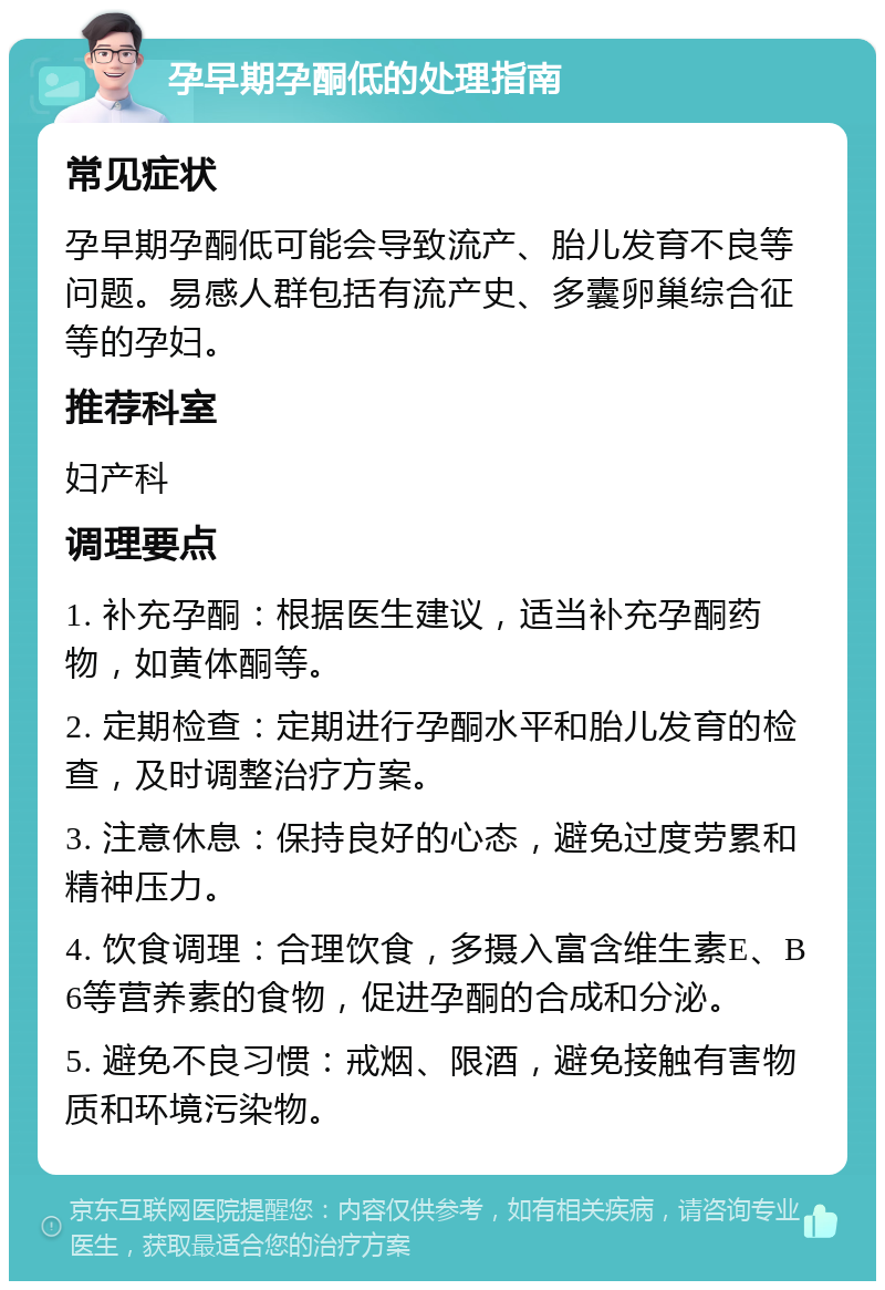 孕早期孕酮低的处理指南 常见症状 孕早期孕酮低可能会导致流产、胎儿发育不良等问题。易感人群包括有流产史、多囊卵巢综合征等的孕妇。 推荐科室 妇产科 调理要点 1. 补充孕酮：根据医生建议，适当补充孕酮药物，如黄体酮等。 2. 定期检查：定期进行孕酮水平和胎儿发育的检查，及时调整治疗方案。 3. 注意休息：保持良好的心态，避免过度劳累和精神压力。 4. 饮食调理：合理饮食，多摄入富含维生素E、B6等营养素的食物，促进孕酮的合成和分泌。 5. 避免不良习惯：戒烟、限酒，避免接触有害物质和环境污染物。