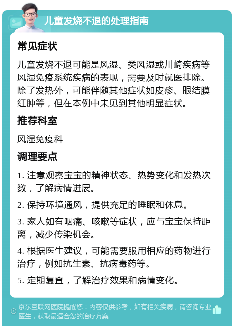 儿童发烧不退的处理指南 常见症状 儿童发烧不退可能是风湿、类风湿或川崎疾病等风湿免疫系统疾病的表现，需要及时就医排除。除了发热外，可能伴随其他症状如皮疹、眼结膜红肿等，但在本例中未见到其他明显症状。 推荐科室 风湿免疫科 调理要点 1. 注意观察宝宝的精神状态、热势变化和发热次数，了解病情进展。 2. 保持环境通风，提供充足的睡眠和休息。 3. 家人如有咽痛、咳嗽等症状，应与宝宝保持距离，减少传染机会。 4. 根据医生建议，可能需要服用相应的药物进行治疗，例如抗生素、抗病毒药等。 5. 定期复查，了解治疗效果和病情变化。