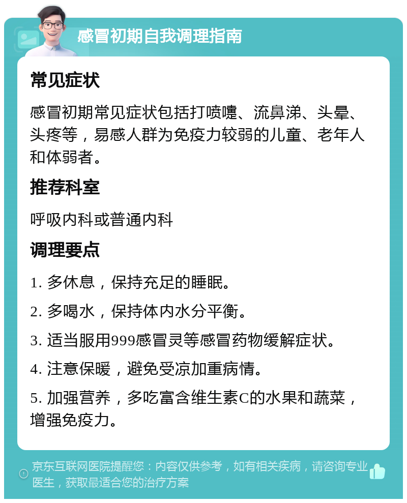 感冒初期自我调理指南 常见症状 感冒初期常见症状包括打喷嚏、流鼻涕、头晕、头疼等，易感人群为免疫力较弱的儿童、老年人和体弱者。 推荐科室 呼吸内科或普通内科 调理要点 1. 多休息，保持充足的睡眠。 2. 多喝水，保持体内水分平衡。 3. 适当服用999感冒灵等感冒药物缓解症状。 4. 注意保暖，避免受凉加重病情。 5. 加强营养，多吃富含维生素C的水果和蔬菜，增强免疫力。