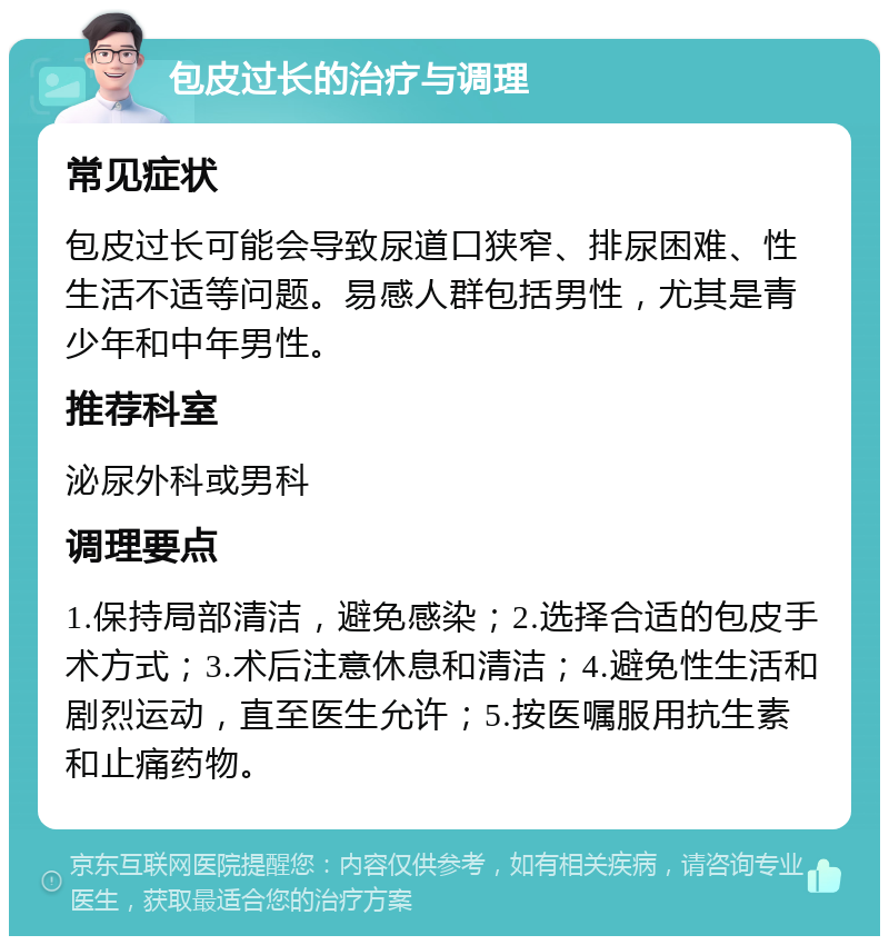 包皮过长的治疗与调理 常见症状 包皮过长可能会导致尿道口狭窄、排尿困难、性生活不适等问题。易感人群包括男性，尤其是青少年和中年男性。 推荐科室 泌尿外科或男科 调理要点 1.保持局部清洁，避免感染；2.选择合适的包皮手术方式；3.术后注意休息和清洁；4.避免性生活和剧烈运动，直至医生允许；5.按医嘱服用抗生素和止痛药物。