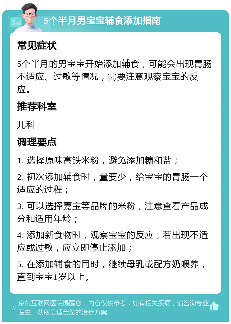 5个半月男宝宝辅食添加指南 常见症状 5个半月的男宝宝开始添加辅食，可能会出现胃肠不适应、过敏等情况，需要注意观察宝宝的反应。 推荐科室 儿科 调理要点 1. 选择原味高铁米粉，避免添加糖和盐； 2. 初次添加辅食时，量要少，给宝宝的胃肠一个适应的过程； 3. 可以选择嘉宝等品牌的米粉，注意查看产品成分和适用年龄； 4. 添加新食物时，观察宝宝的反应，若出现不适应或过敏，应立即停止添加； 5. 在添加辅食的同时，继续母乳或配方奶喂养，直到宝宝1岁以上。