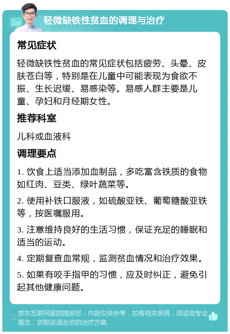 轻微缺铁性贫血的调理与治疗 常见症状 轻微缺铁性贫血的常见症状包括疲劳、头晕、皮肤苍白等，特别是在儿童中可能表现为食欲不振、生长迟缓、易感染等。易感人群主要是儿童、孕妇和月经期女性。 推荐科室 儿科或血液科 调理要点 1. 饮食上适当添加血制品，多吃富含铁质的食物如红肉、豆类、绿叶蔬菜等。 2. 使用补铁口服液，如硫酸亚铁、葡萄糖酸亚铁等，按医嘱服用。 3. 注意维持良好的生活习惯，保证充足的睡眠和适当的运动。 4. 定期复查血常规，监测贫血情况和治疗效果。 5. 如果有咬手指甲的习惯，应及时纠正，避免引起其他健康问题。