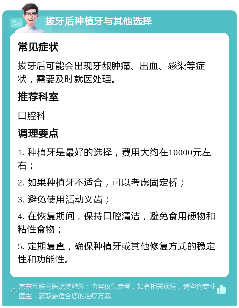 拔牙后种植牙与其他选择 常见症状 拔牙后可能会出现牙龈肿痛、出血、感染等症状，需要及时就医处理。 推荐科室 口腔科 调理要点 1. 种植牙是最好的选择，费用大约在10000元左右； 2. 如果种植牙不适合，可以考虑固定桥； 3. 避免使用活动义齿； 4. 在恢复期间，保持口腔清洁，避免食用硬物和粘性食物； 5. 定期复查，确保种植牙或其他修复方式的稳定性和功能性。