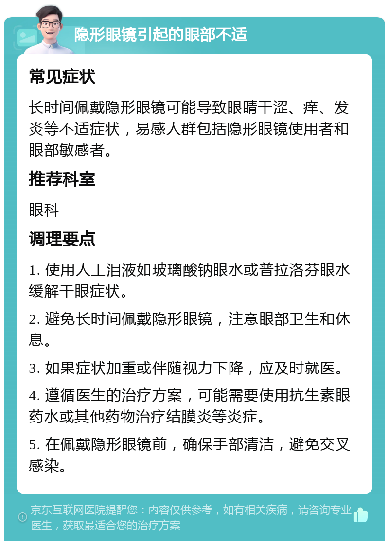 隐形眼镜引起的眼部不适 常见症状 长时间佩戴隐形眼镜可能导致眼睛干涩、痒、发炎等不适症状，易感人群包括隐形眼镜使用者和眼部敏感者。 推荐科室 眼科 调理要点 1. 使用人工泪液如玻璃酸钠眼水或普拉洛芬眼水缓解干眼症状。 2. 避免长时间佩戴隐形眼镜，注意眼部卫生和休息。 3. 如果症状加重或伴随视力下降，应及时就医。 4. 遵循医生的治疗方案，可能需要使用抗生素眼药水或其他药物治疗结膜炎等炎症。 5. 在佩戴隐形眼镜前，确保手部清洁，避免交叉感染。