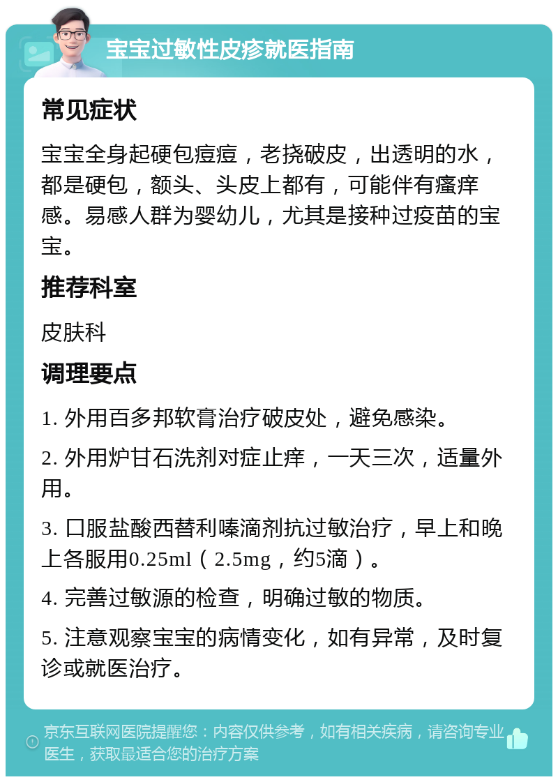 宝宝过敏性皮疹就医指南 常见症状 宝宝全身起硬包痘痘，老挠破皮，出透明的水，都是硬包，额头、头皮上都有，可能伴有瘙痒感。易感人群为婴幼儿，尤其是接种过疫苗的宝宝。 推荐科室 皮肤科 调理要点 1. 外用百多邦软膏治疗破皮处，避免感染。 2. 外用炉甘石洗剂对症止痒，一天三次，适量外用。 3. 口服盐酸西替利嗪滴剂抗过敏治疗，早上和晚上各服用0.25ml（2.5mg，约5滴）。 4. 完善过敏源的检查，明确过敏的物质。 5. 注意观察宝宝的病情变化，如有异常，及时复诊或就医治疗。