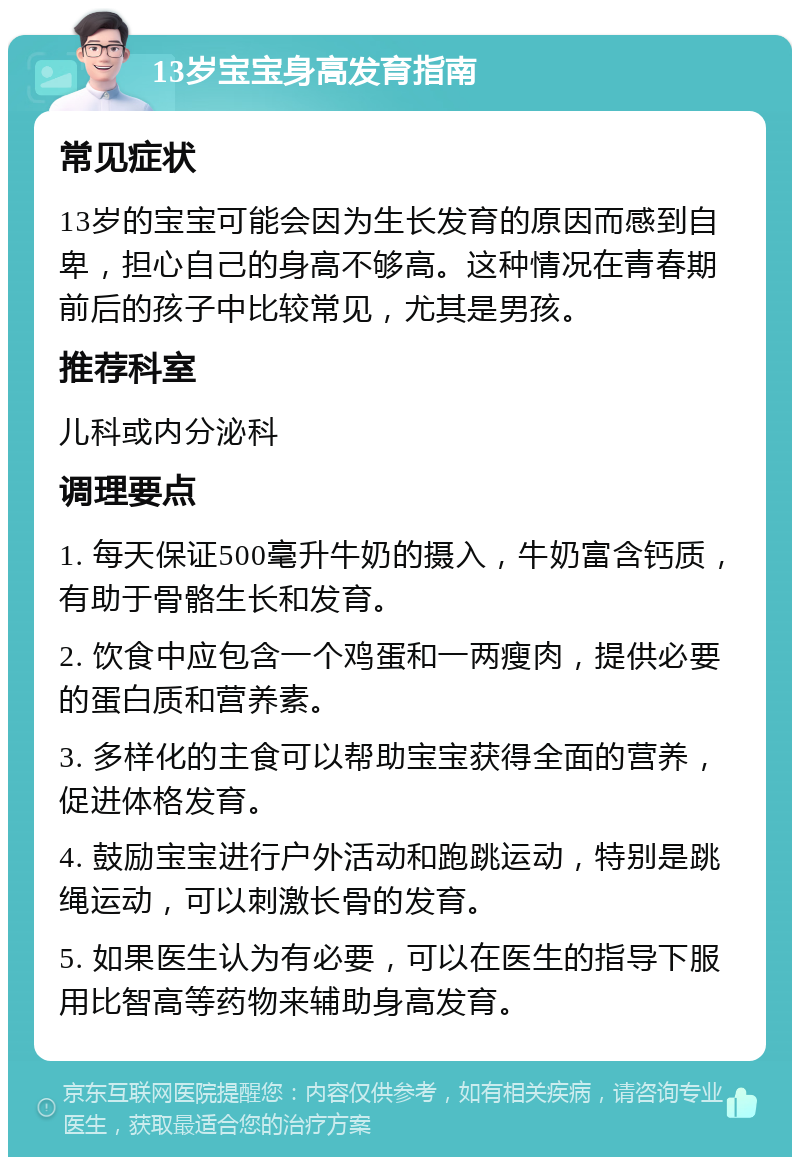 13岁宝宝身高发育指南 常见症状 13岁的宝宝可能会因为生长发育的原因而感到自卑，担心自己的身高不够高。这种情况在青春期前后的孩子中比较常见，尤其是男孩。 推荐科室 儿科或内分泌科 调理要点 1. 每天保证500毫升牛奶的摄入，牛奶富含钙质，有助于骨骼生长和发育。 2. 饮食中应包含一个鸡蛋和一两瘦肉，提供必要的蛋白质和营养素。 3. 多样化的主食可以帮助宝宝获得全面的营养，促进体格发育。 4. 鼓励宝宝进行户外活动和跑跳运动，特别是跳绳运动，可以刺激长骨的发育。 5. 如果医生认为有必要，可以在医生的指导下服用比智高等药物来辅助身高发育。