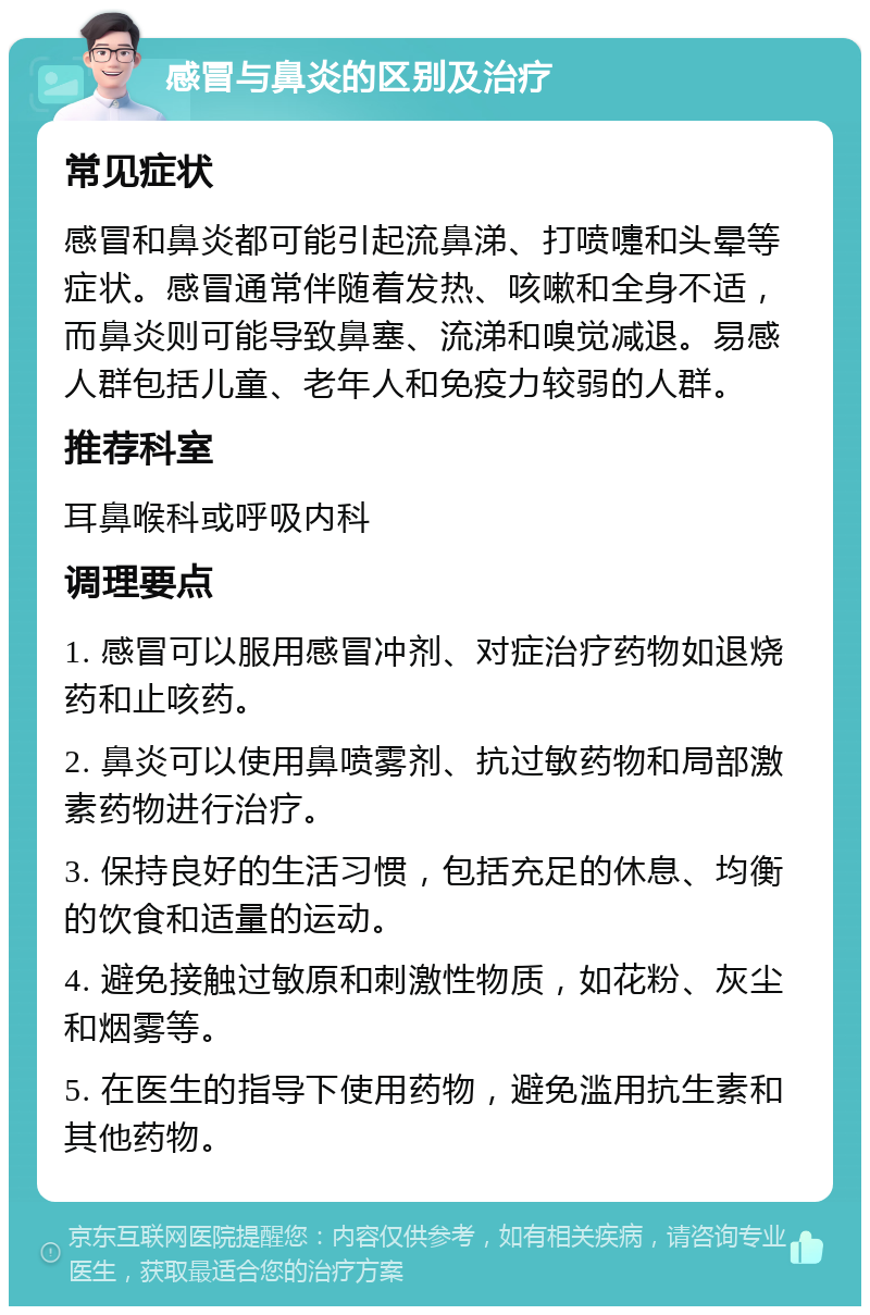 感冒与鼻炎的区别及治疗 常见症状 感冒和鼻炎都可能引起流鼻涕、打喷嚏和头晕等症状。感冒通常伴随着发热、咳嗽和全身不适，而鼻炎则可能导致鼻塞、流涕和嗅觉减退。易感人群包括儿童、老年人和免疫力较弱的人群。 推荐科室 耳鼻喉科或呼吸内科 调理要点 1. 感冒可以服用感冒冲剂、对症治疗药物如退烧药和止咳药。 2. 鼻炎可以使用鼻喷雾剂、抗过敏药物和局部激素药物进行治疗。 3. 保持良好的生活习惯，包括充足的休息、均衡的饮食和适量的运动。 4. 避免接触过敏原和刺激性物质，如花粉、灰尘和烟雾等。 5. 在医生的指导下使用药物，避免滥用抗生素和其他药物。