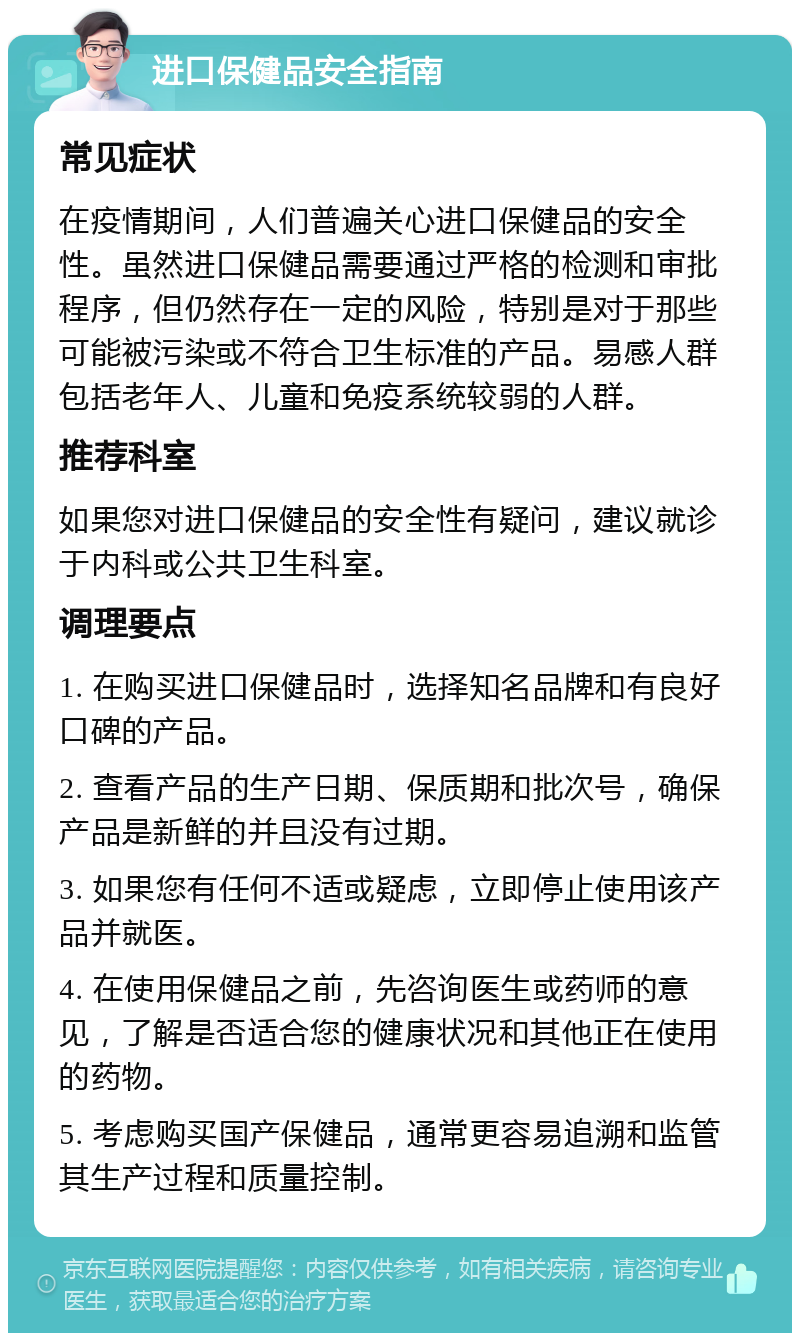 进口保健品安全指南 常见症状 在疫情期间，人们普遍关心进口保健品的安全性。虽然进口保健品需要通过严格的检测和审批程序，但仍然存在一定的风险，特别是对于那些可能被污染或不符合卫生标准的产品。易感人群包括老年人、儿童和免疫系统较弱的人群。 推荐科室 如果您对进口保健品的安全性有疑问，建议就诊于内科或公共卫生科室。 调理要点 1. 在购买进口保健品时，选择知名品牌和有良好口碑的产品。 2. 查看产品的生产日期、保质期和批次号，确保产品是新鲜的并且没有过期。 3. 如果您有任何不适或疑虑，立即停止使用该产品并就医。 4. 在使用保健品之前，先咨询医生或药师的意见，了解是否适合您的健康状况和其他正在使用的药物。 5. 考虑购买国产保健品，通常更容易追溯和监管其生产过程和质量控制。