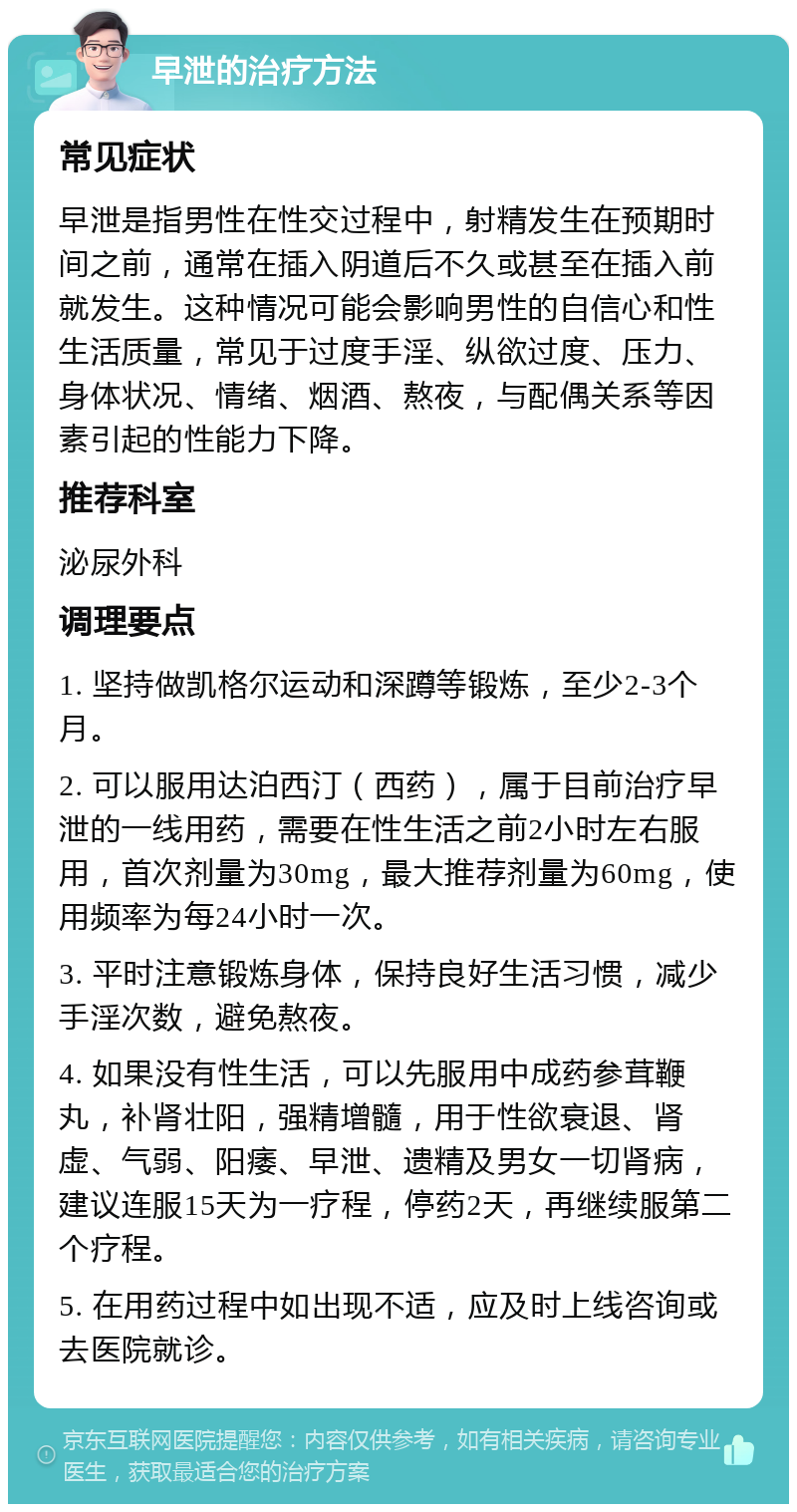 早泄的治疗方法 常见症状 早泄是指男性在性交过程中，射精发生在预期时间之前，通常在插入阴道后不久或甚至在插入前就发生。这种情况可能会影响男性的自信心和性生活质量，常见于过度手淫、纵欲过度、压力、身体状况、情绪、烟酒、熬夜，与配偶关系等因素引起的性能力下降。 推荐科室 泌尿外科 调理要点 1. 坚持做凯格尔运动和深蹲等锻炼，至少2-3个月。 2. 可以服用达泊西汀（西药），属于目前治疗早泄的一线用药，需要在性生活之前2小时左右服用，首次剂量为30mg，最大推荐剂量为60mg，使用频率为每24小时一次。 3. 平时注意锻炼身体，保持良好生活习惯，减少手淫次数，避免熬夜。 4. 如果没有性生活，可以先服用中成药参茸鞭丸，补肾壮阳，强精增髓，用于性欲衰退、肾虚、气弱、阳痿、早泄、遗精及男女一切肾病，建议连服15天为一疗程，停药2天，再继续服第二个疗程。 5. 在用药过程中如出现不适，应及时上线咨询或去医院就诊。