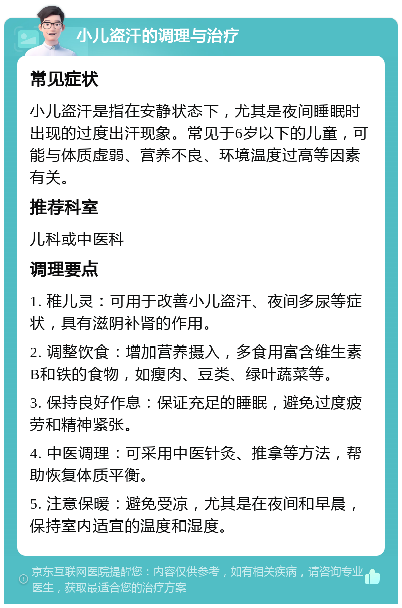 小儿盗汗的调理与治疗 常见症状 小儿盗汗是指在安静状态下，尤其是夜间睡眠时出现的过度出汗现象。常见于6岁以下的儿童，可能与体质虚弱、营养不良、环境温度过高等因素有关。 推荐科室 儿科或中医科 调理要点 1. 稚儿灵：可用于改善小儿盗汗、夜间多尿等症状，具有滋阴补肾的作用。 2. 调整饮食：增加营养摄入，多食用富含维生素B和铁的食物，如瘦肉、豆类、绿叶蔬菜等。 3. 保持良好作息：保证充足的睡眠，避免过度疲劳和精神紧张。 4. 中医调理：可采用中医针灸、推拿等方法，帮助恢复体质平衡。 5. 注意保暖：避免受凉，尤其是在夜间和早晨，保持室内适宜的温度和湿度。