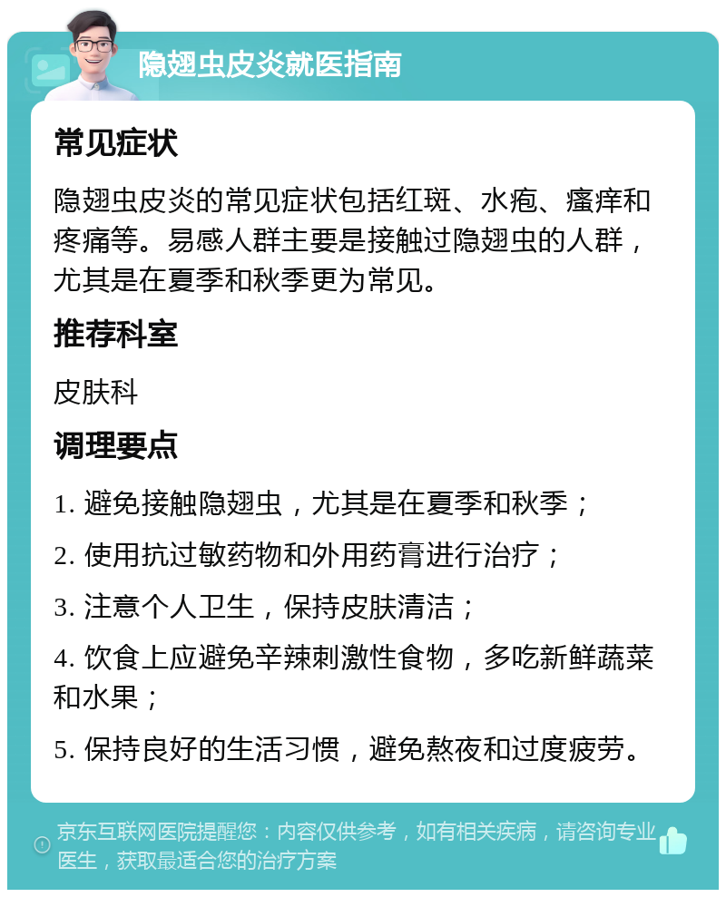 隐翅虫皮炎就医指南 常见症状 隐翅虫皮炎的常见症状包括红斑、水疱、瘙痒和疼痛等。易感人群主要是接触过隐翅虫的人群，尤其是在夏季和秋季更为常见。 推荐科室 皮肤科 调理要点 1. 避免接触隐翅虫，尤其是在夏季和秋季； 2. 使用抗过敏药物和外用药膏进行治疗； 3. 注意个人卫生，保持皮肤清洁； 4. 饮食上应避免辛辣刺激性食物，多吃新鲜蔬菜和水果； 5. 保持良好的生活习惯，避免熬夜和过度疲劳。