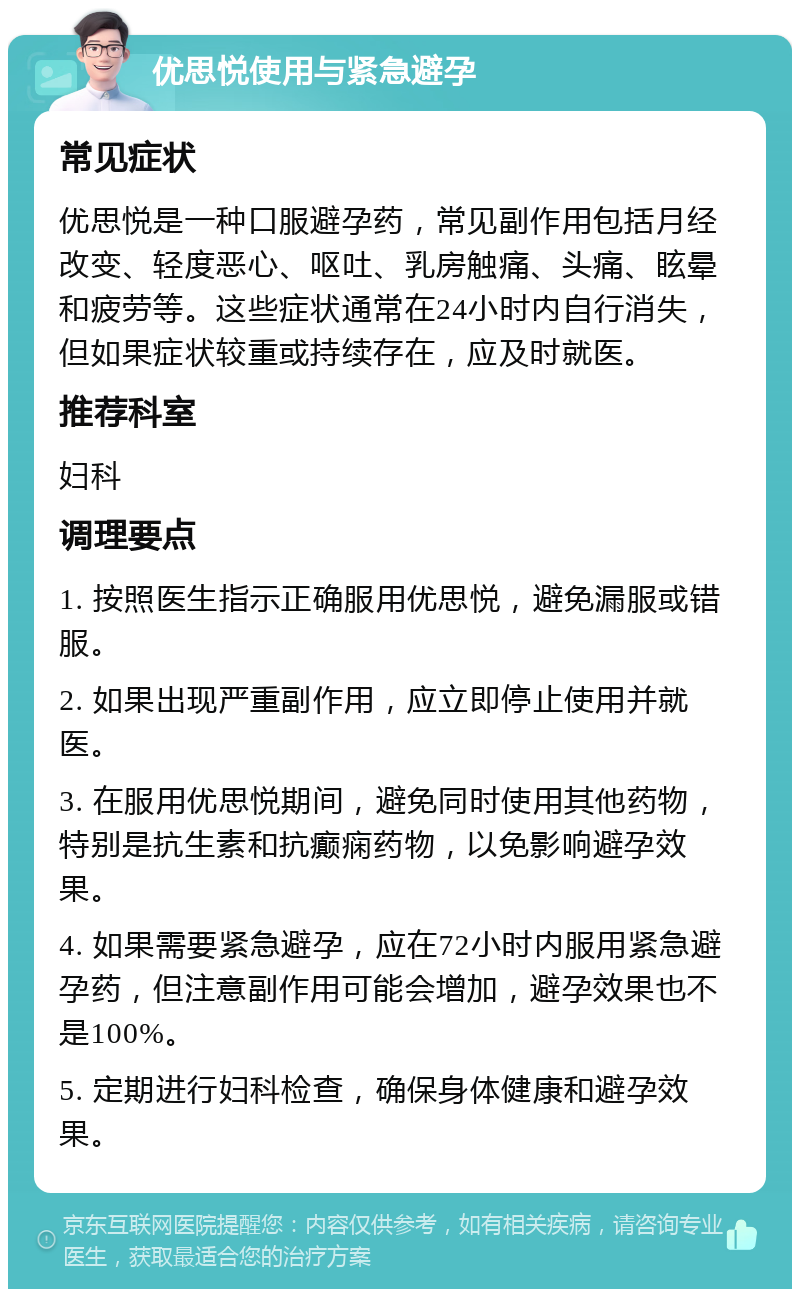 优思悦使用与紧急避孕 常见症状 优思悦是一种口服避孕药，常见副作用包括月经改变、轻度恶心、呕吐、乳房触痛、头痛、眩晕和疲劳等。这些症状通常在24小时内自行消失，但如果症状较重或持续存在，应及时就医。 推荐科室 妇科 调理要点 1. 按照医生指示正确服用优思悦，避免漏服或错服。 2. 如果出现严重副作用，应立即停止使用并就医。 3. 在服用优思悦期间，避免同时使用其他药物，特别是抗生素和抗癫痫药物，以免影响避孕效果。 4. 如果需要紧急避孕，应在72小时内服用紧急避孕药，但注意副作用可能会增加，避孕效果也不是100%。 5. 定期进行妇科检查，确保身体健康和避孕效果。