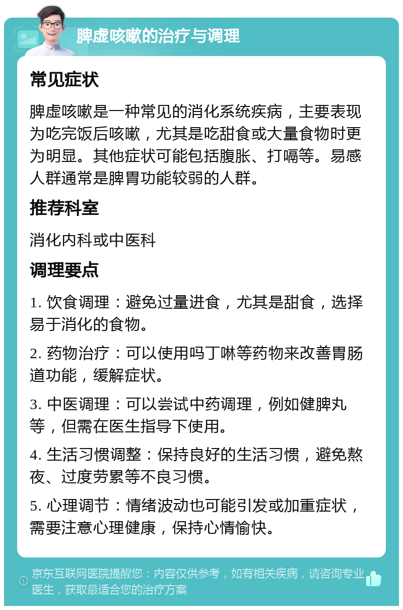 脾虚咳嗽的治疗与调理 常见症状 脾虚咳嗽是一种常见的消化系统疾病，主要表现为吃完饭后咳嗽，尤其是吃甜食或大量食物时更为明显。其他症状可能包括腹胀、打嗝等。易感人群通常是脾胃功能较弱的人群。 推荐科室 消化内科或中医科 调理要点 1. 饮食调理：避免过量进食，尤其是甜食，选择易于消化的食物。 2. 药物治疗：可以使用吗丁啉等药物来改善胃肠道功能，缓解症状。 3. 中医调理：可以尝试中药调理，例如健脾丸等，但需在医生指导下使用。 4. 生活习惯调整：保持良好的生活习惯，避免熬夜、过度劳累等不良习惯。 5. 心理调节：情绪波动也可能引发或加重症状，需要注意心理健康，保持心情愉快。