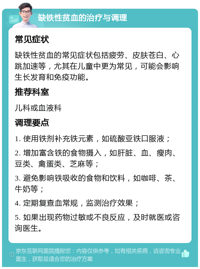 缺铁性贫血的治疗与调理 常见症状 缺铁性贫血的常见症状包括疲劳、皮肤苍白、心跳加速等，尤其在儿童中更为常见，可能会影响生长发育和免疫功能。 推荐科室 儿科或血液科 调理要点 1. 使用铁剂补充铁元素，如硫酸亚铁口服液； 2. 增加富含铁的食物摄入，如肝脏、血、瘦肉、豆类、禽蛋类、芝麻等； 3. 避免影响铁吸收的食物和饮料，如咖啡、茶、牛奶等； 4. 定期复查血常规，监测治疗效果； 5. 如果出现药物过敏或不良反应，及时就医或咨询医生。