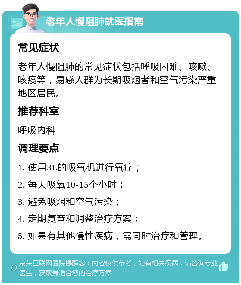 老年人慢阻肺就医指南 常见症状 老年人慢阻肺的常见症状包括呼吸困难、咳嗽、咳痰等，易感人群为长期吸烟者和空气污染严重地区居民。 推荐科室 呼吸内科 调理要点 1. 使用3L的吸氧机进行氧疗； 2. 每天吸氧10-15个小时； 3. 避免吸烟和空气污染； 4. 定期复查和调整治疗方案； 5. 如果有其他慢性疾病，需同时治疗和管理。