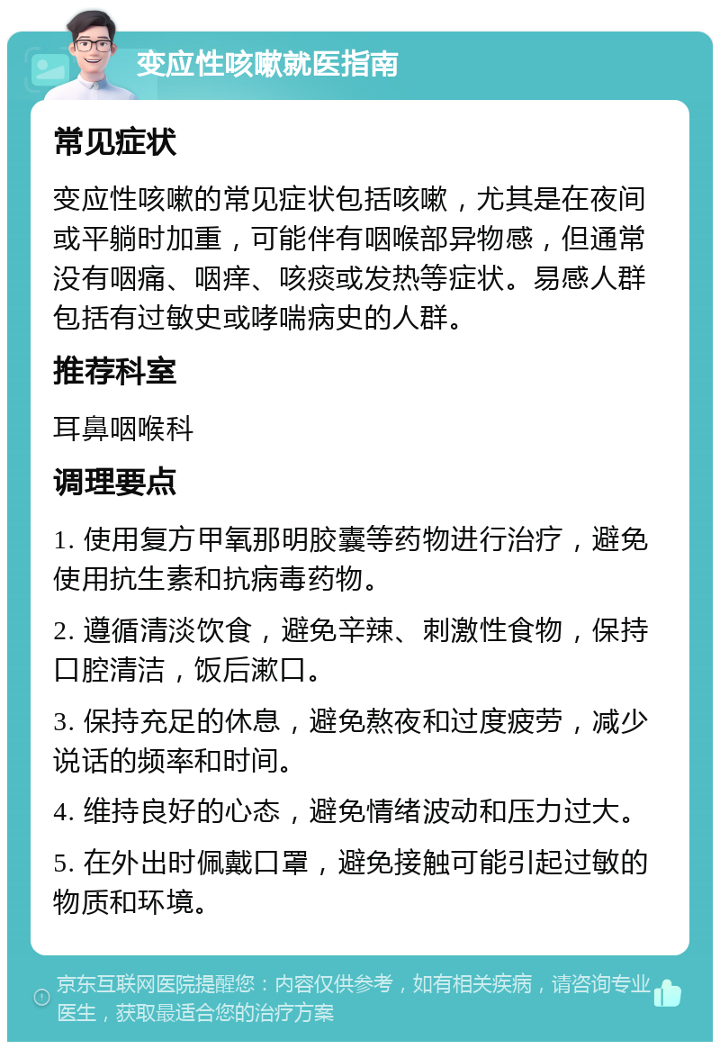 变应性咳嗽就医指南 常见症状 变应性咳嗽的常见症状包括咳嗽，尤其是在夜间或平躺时加重，可能伴有咽喉部异物感，但通常没有咽痛、咽痒、咳痰或发热等症状。易感人群包括有过敏史或哮喘病史的人群。 推荐科室 耳鼻咽喉科 调理要点 1. 使用复方甲氧那明胶囊等药物进行治疗，避免使用抗生素和抗病毒药物。 2. 遵循清淡饮食，避免辛辣、刺激性食物，保持口腔清洁，饭后漱口。 3. 保持充足的休息，避免熬夜和过度疲劳，减少说话的频率和时间。 4. 维持良好的心态，避免情绪波动和压力过大。 5. 在外出时佩戴口罩，避免接触可能引起过敏的物质和环境。