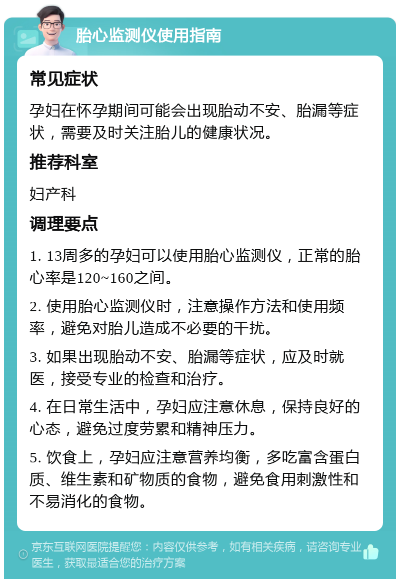 胎心监测仪使用指南 常见症状 孕妇在怀孕期间可能会出现胎动不安、胎漏等症状，需要及时关注胎儿的健康状况。 推荐科室 妇产科 调理要点 1. 13周多的孕妇可以使用胎心监测仪，正常的胎心率是120~160之间。 2. 使用胎心监测仪时，注意操作方法和使用频率，避免对胎儿造成不必要的干扰。 3. 如果出现胎动不安、胎漏等症状，应及时就医，接受专业的检查和治疗。 4. 在日常生活中，孕妇应注意休息，保持良好的心态，避免过度劳累和精神压力。 5. 饮食上，孕妇应注意营养均衡，多吃富含蛋白质、维生素和矿物质的食物，避免食用刺激性和不易消化的食物。