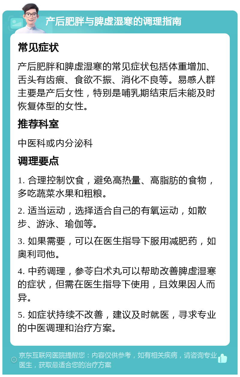 产后肥胖与脾虚湿寒的调理指南 常见症状 产后肥胖和脾虚湿寒的常见症状包括体重增加、舌头有齿痕、食欲不振、消化不良等。易感人群主要是产后女性，特别是哺乳期结束后未能及时恢复体型的女性。 推荐科室 中医科或内分泌科 调理要点 1. 合理控制饮食，避免高热量、高脂肪的食物，多吃蔬菜水果和粗粮。 2. 适当运动，选择适合自己的有氧运动，如散步、游泳、瑜伽等。 3. 如果需要，可以在医生指导下服用减肥药，如奥利司他。 4. 中药调理，参苓白术丸可以帮助改善脾虚湿寒的症状，但需在医生指导下使用，且效果因人而异。 5. 如症状持续不改善，建议及时就医，寻求专业的中医调理和治疗方案。