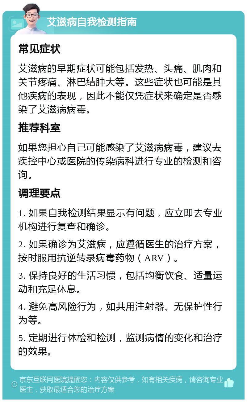 艾滋病自我检测指南 常见症状 艾滋病的早期症状可能包括发热、头痛、肌肉和关节疼痛、淋巴结肿大等。这些症状也可能是其他疾病的表现，因此不能仅凭症状来确定是否感染了艾滋病病毒。 推荐科室 如果您担心自己可能感染了艾滋病病毒，建议去疾控中心或医院的传染病科进行专业的检测和咨询。 调理要点 1. 如果自我检测结果显示有问题，应立即去专业机构进行复查和确诊。 2. 如果确诊为艾滋病，应遵循医生的治疗方案，按时服用抗逆转录病毒药物（ARV）。 3. 保持良好的生活习惯，包括均衡饮食、适量运动和充足休息。 4. 避免高风险行为，如共用注射器、无保护性行为等。 5. 定期进行体检和检测，监测病情的变化和治疗的效果。