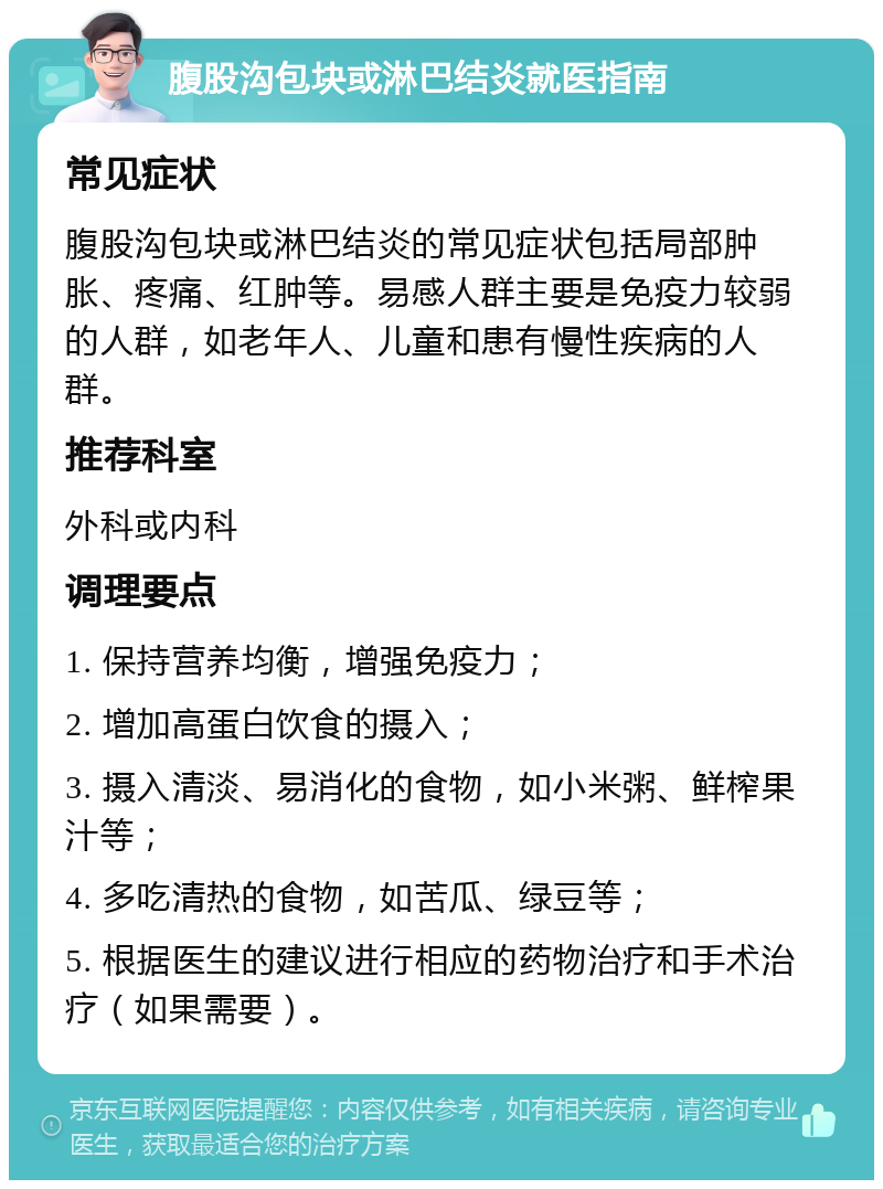 腹股沟包块或淋巴结炎就医指南 常见症状 腹股沟包块或淋巴结炎的常见症状包括局部肿胀、疼痛、红肿等。易感人群主要是免疫力较弱的人群，如老年人、儿童和患有慢性疾病的人群。 推荐科室 外科或内科 调理要点 1. 保持营养均衡，增强免疫力； 2. 增加高蛋白饮食的摄入； 3. 摄入清淡、易消化的食物，如小米粥、鲜榨果汁等； 4. 多吃清热的食物，如苦瓜、绿豆等； 5. 根据医生的建议进行相应的药物治疗和手术治疗（如果需要）。