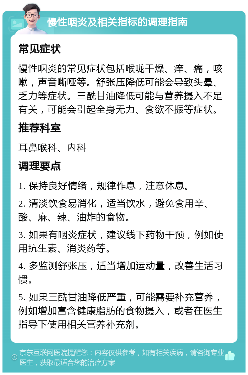 慢性咽炎及相关指标的调理指南 常见症状 慢性咽炎的常见症状包括喉咙干燥、痒、痛，咳嗽，声音嘶哑等。舒张压降低可能会导致头晕、乏力等症状。三酰甘油降低可能与营养摄入不足有关，可能会引起全身无力、食欲不振等症状。 推荐科室 耳鼻喉科、内科 调理要点 1. 保持良好情绪，规律作息，注意休息。 2. 清淡饮食易消化，适当饮水，避免食用辛、酸、麻、辣、油炸的食物。 3. 如果有咽炎症状，建议线下药物干预，例如使用抗生素、消炎药等。 4. 多监测舒张压，适当增加运动量，改善生活习惯。 5. 如果三酰甘油降低严重，可能需要补充营养，例如增加富含健康脂肪的食物摄入，或者在医生指导下使用相关营养补充剂。