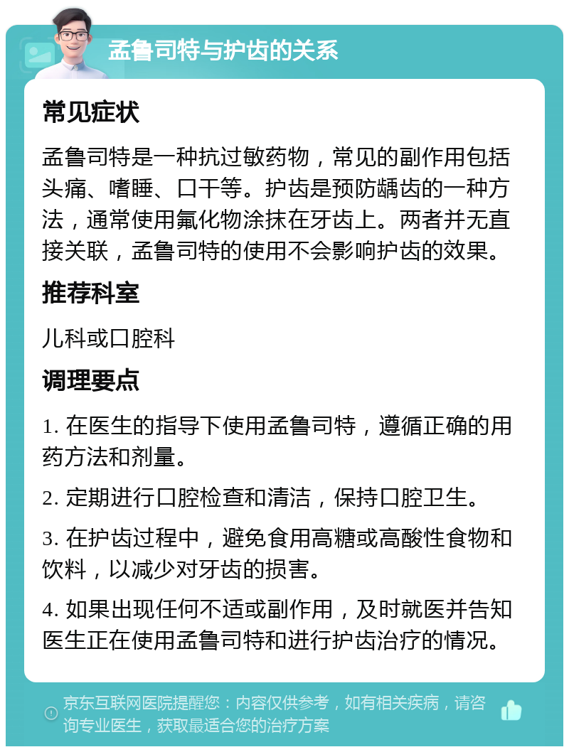 孟鲁司特与护齿的关系 常见症状 孟鲁司特是一种抗过敏药物，常见的副作用包括头痛、嗜睡、口干等。护齿是预防龋齿的一种方法，通常使用氟化物涂抹在牙齿上。两者并无直接关联，孟鲁司特的使用不会影响护齿的效果。 推荐科室 儿科或口腔科 调理要点 1. 在医生的指导下使用孟鲁司特，遵循正确的用药方法和剂量。 2. 定期进行口腔检查和清洁，保持口腔卫生。 3. 在护齿过程中，避免食用高糖或高酸性食物和饮料，以减少对牙齿的损害。 4. 如果出现任何不适或副作用，及时就医并告知医生正在使用孟鲁司特和进行护齿治疗的情况。