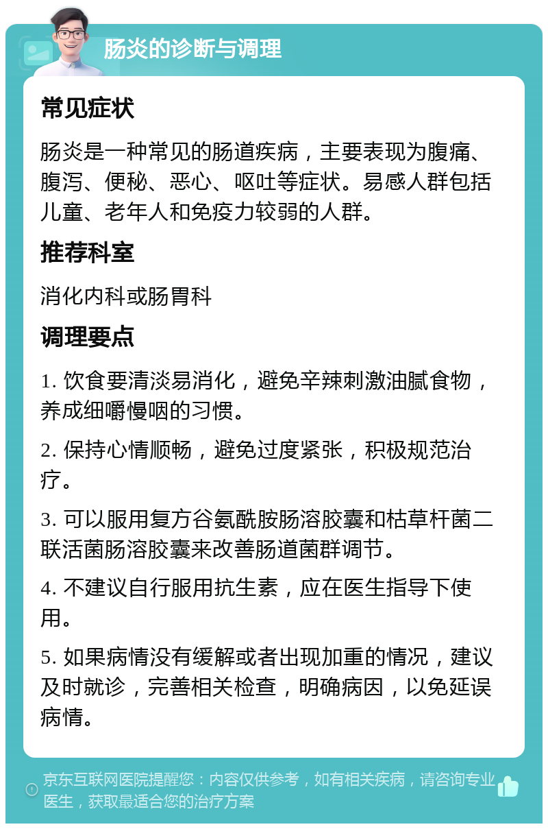 肠炎的诊断与调理 常见症状 肠炎是一种常见的肠道疾病，主要表现为腹痛、腹泻、便秘、恶心、呕吐等症状。易感人群包括儿童、老年人和免疫力较弱的人群。 推荐科室 消化内科或肠胃科 调理要点 1. 饮食要清淡易消化，避免辛辣刺激油腻食物，养成细嚼慢咽的习惯。 2. 保持心情顺畅，避免过度紧张，积极规范治疗。 3. 可以服用复方谷氨酰胺肠溶胶囊和枯草杆菌二联活菌肠溶胶囊来改善肠道菌群调节。 4. 不建议自行服用抗生素，应在医生指导下使用。 5. 如果病情没有缓解或者出现加重的情况，建议及时就诊，完善相关检查，明确病因，以免延误病情。