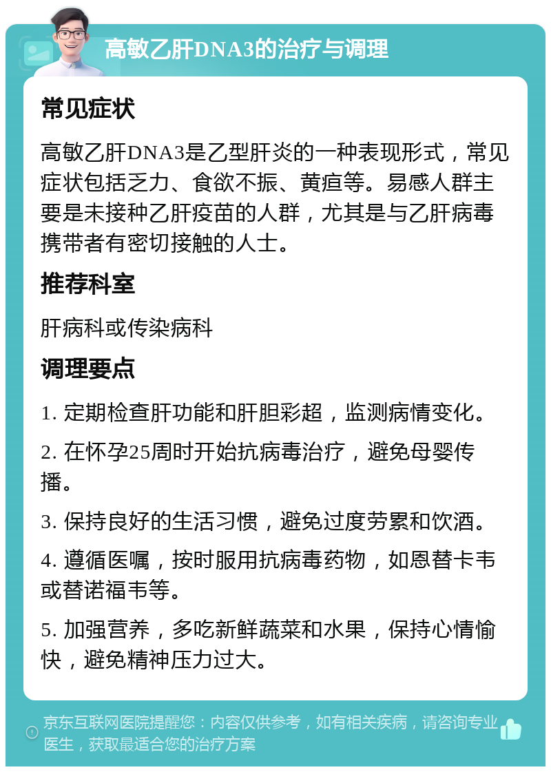 高敏乙肝DNA3的治疗与调理 常见症状 高敏乙肝DNA3是乙型肝炎的一种表现形式，常见症状包括乏力、食欲不振、黄疸等。易感人群主要是未接种乙肝疫苗的人群，尤其是与乙肝病毒携带者有密切接触的人士。 推荐科室 肝病科或传染病科 调理要点 1. 定期检查肝功能和肝胆彩超，监测病情变化。 2. 在怀孕25周时开始抗病毒治疗，避免母婴传播。 3. 保持良好的生活习惯，避免过度劳累和饮酒。 4. 遵循医嘱，按时服用抗病毒药物，如恩替卡韦或替诺福韦等。 5. 加强营养，多吃新鲜蔬菜和水果，保持心情愉快，避免精神压力过大。