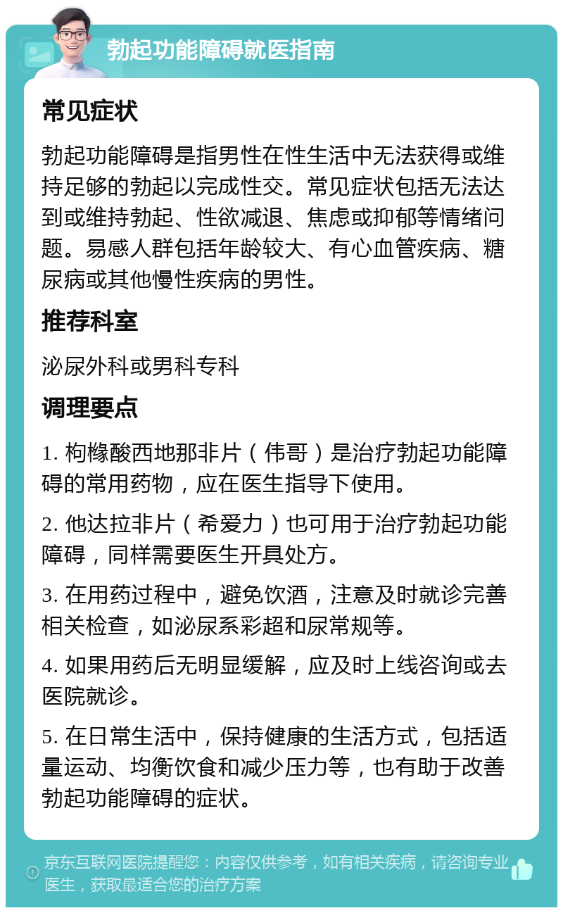 勃起功能障碍就医指南 常见症状 勃起功能障碍是指男性在性生活中无法获得或维持足够的勃起以完成性交。常见症状包括无法达到或维持勃起、性欲减退、焦虑或抑郁等情绪问题。易感人群包括年龄较大、有心血管疾病、糖尿病或其他慢性疾病的男性。 推荐科室 泌尿外科或男科专科 调理要点 1. 枸橼酸西地那非片（伟哥）是治疗勃起功能障碍的常用药物，应在医生指导下使用。 2. 他达拉非片（希爱力）也可用于治疗勃起功能障碍，同样需要医生开具处方。 3. 在用药过程中，避免饮酒，注意及时就诊完善相关检查，如泌尿系彩超和尿常规等。 4. 如果用药后无明显缓解，应及时上线咨询或去医院就诊。 5. 在日常生活中，保持健康的生活方式，包括适量运动、均衡饮食和减少压力等，也有助于改善勃起功能障碍的症状。