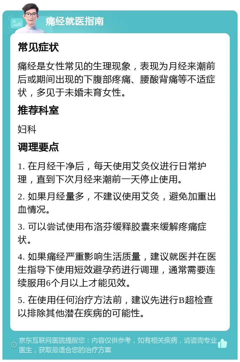 痛经就医指南 常见症状 痛经是女性常见的生理现象，表现为月经来潮前后或期间出现的下腹部疼痛、腰酸背痛等不适症状，多见于未婚未育女性。 推荐科室 妇科 调理要点 1. 在月经干净后，每天使用艾灸仪进行日常护理，直到下次月经来潮前一天停止使用。 2. 如果月经量多，不建议使用艾灸，避免加重出血情况。 3. 可以尝试使用布洛芬缓释胶囊来缓解疼痛症状。 4. 如果痛经严重影响生活质量，建议就医并在医生指导下使用短效避孕药进行调理，通常需要连续服用6个月以上才能见效。 5. 在使用任何治疗方法前，建议先进行B超检查以排除其他潜在疾病的可能性。