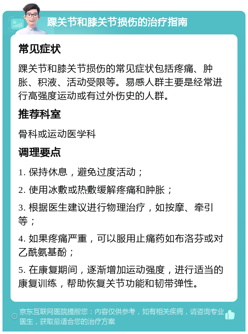 踝关节和膝关节损伤的治疗指南 常见症状 踝关节和膝关节损伤的常见症状包括疼痛、肿胀、积液、活动受限等。易感人群主要是经常进行高强度运动或有过外伤史的人群。 推荐科室 骨科或运动医学科 调理要点 1. 保持休息，避免过度活动； 2. 使用冰敷或热敷缓解疼痛和肿胀； 3. 根据医生建议进行物理治疗，如按摩、牵引等； 4. 如果疼痛严重，可以服用止痛药如布洛芬或对乙酰氨基酚； 5. 在康复期间，逐渐增加运动强度，进行适当的康复训练，帮助恢复关节功能和韧带弹性。