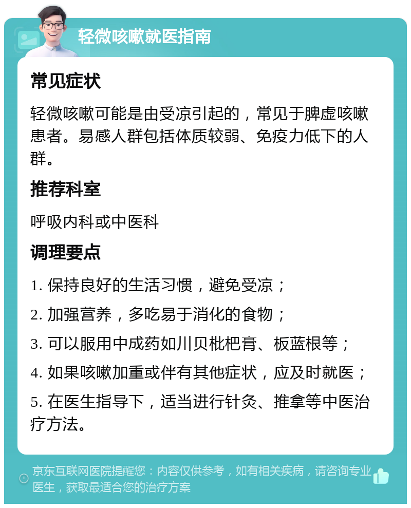 轻微咳嗽就医指南 常见症状 轻微咳嗽可能是由受凉引起的，常见于脾虚咳嗽患者。易感人群包括体质较弱、免疫力低下的人群。 推荐科室 呼吸内科或中医科 调理要点 1. 保持良好的生活习惯，避免受凉； 2. 加强营养，多吃易于消化的食物； 3. 可以服用中成药如川贝枇杷膏、板蓝根等； 4. 如果咳嗽加重或伴有其他症状，应及时就医； 5. 在医生指导下，适当进行针灸、推拿等中医治疗方法。