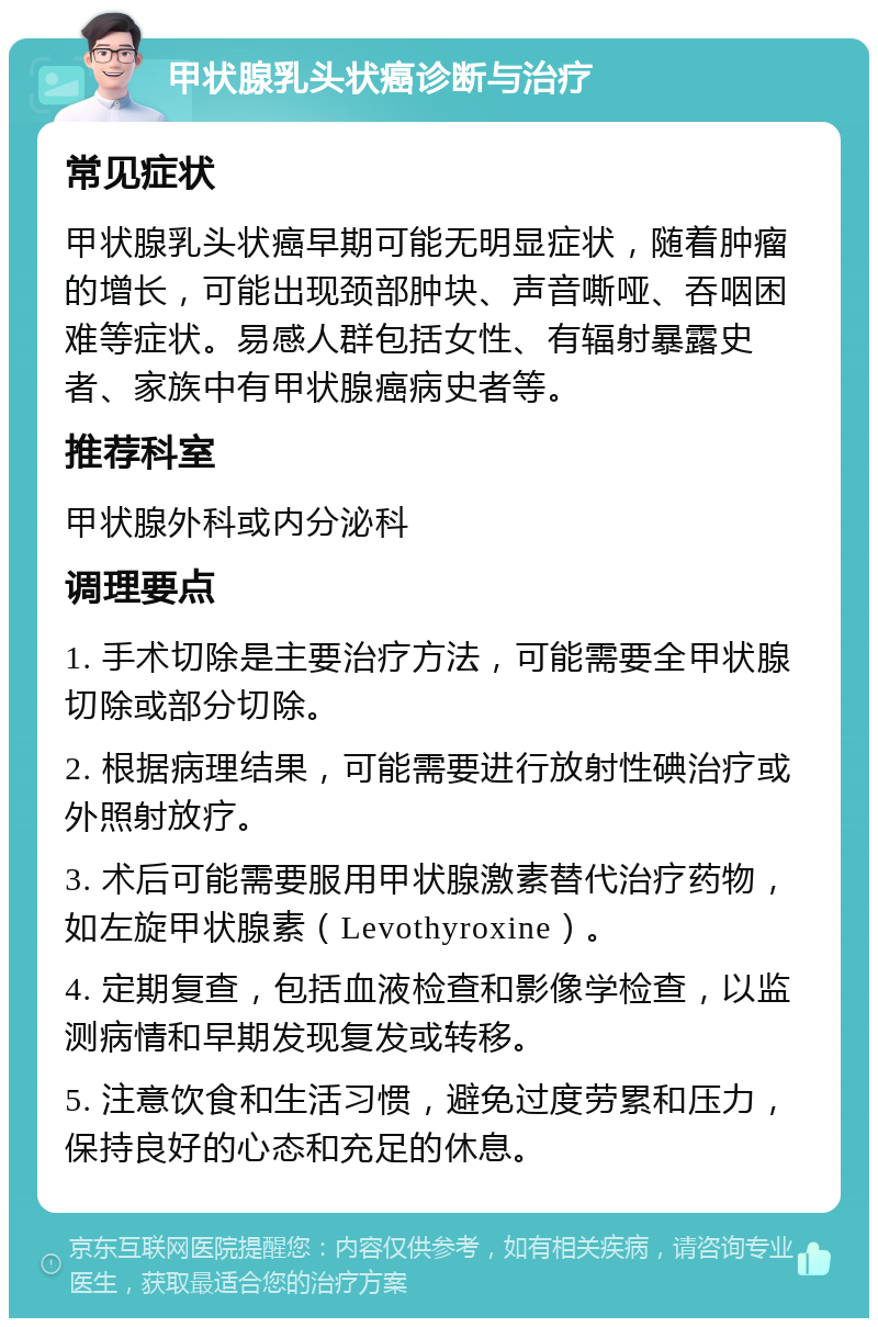 甲状腺乳头状癌诊断与治疗 常见症状 甲状腺乳头状癌早期可能无明显症状，随着肿瘤的增长，可能出现颈部肿块、声音嘶哑、吞咽困难等症状。易感人群包括女性、有辐射暴露史者、家族中有甲状腺癌病史者等。 推荐科室 甲状腺外科或内分泌科 调理要点 1. 手术切除是主要治疗方法，可能需要全甲状腺切除或部分切除。 2. 根据病理结果，可能需要进行放射性碘治疗或外照射放疗。 3. 术后可能需要服用甲状腺激素替代治疗药物，如左旋甲状腺素（Levothyroxine）。 4. 定期复查，包括血液检查和影像学检查，以监测病情和早期发现复发或转移。 5. 注意饮食和生活习惯，避免过度劳累和压力，保持良好的心态和充足的休息。