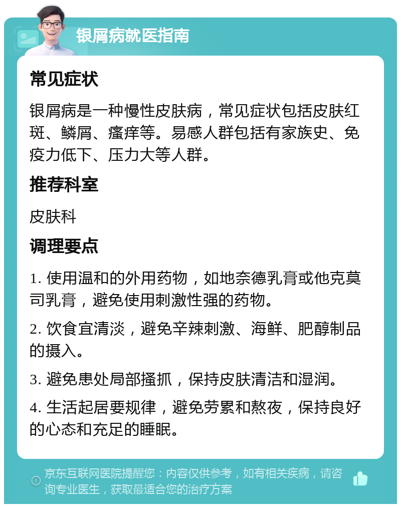 银屑病就医指南 常见症状 银屑病是一种慢性皮肤病，常见症状包括皮肤红斑、鳞屑、瘙痒等。易感人群包括有家族史、免疫力低下、压力大等人群。 推荐科室 皮肤科 调理要点 1. 使用温和的外用药物，如地奈德乳膏或他克莫司乳膏，避免使用刺激性强的药物。 2. 饮食宜清淡，避免辛辣刺激、海鲜、肥醇制品的摄入。 3. 避免患处局部搔抓，保持皮肤清洁和湿润。 4. 生活起居要规律，避免劳累和熬夜，保持良好的心态和充足的睡眠。