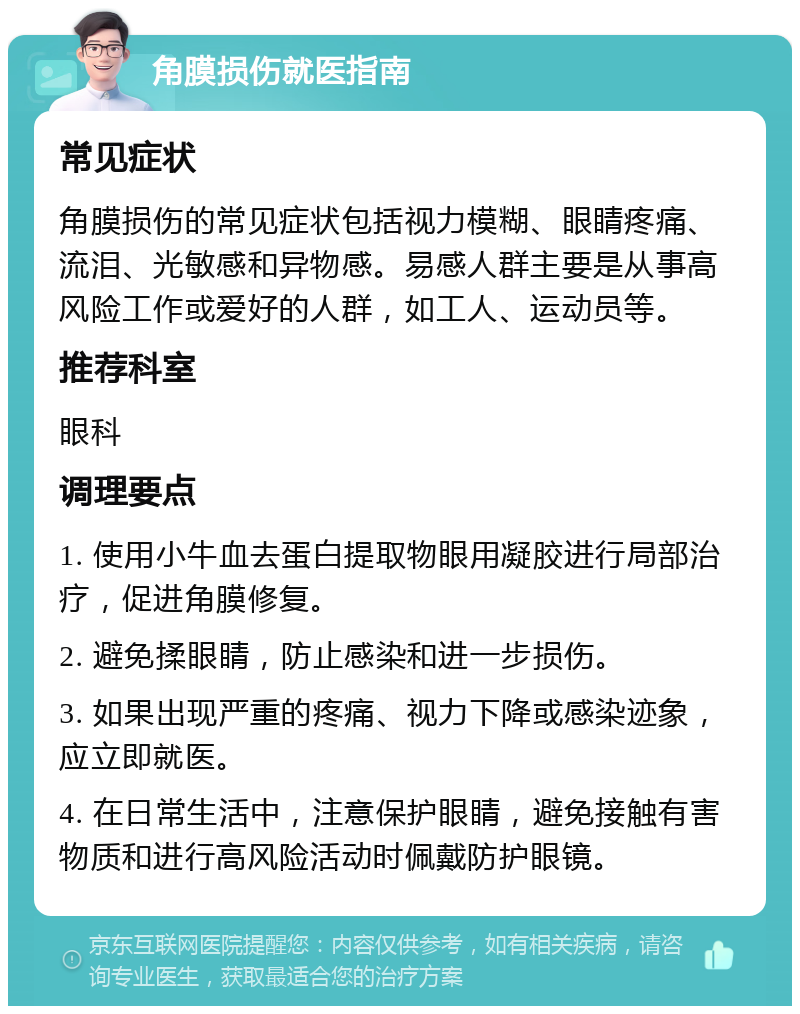 角膜损伤就医指南 常见症状 角膜损伤的常见症状包括视力模糊、眼睛疼痛、流泪、光敏感和异物感。易感人群主要是从事高风险工作或爱好的人群，如工人、运动员等。 推荐科室 眼科 调理要点 1. 使用小牛血去蛋白提取物眼用凝胶进行局部治疗，促进角膜修复。 2. 避免揉眼睛，防止感染和进一步损伤。 3. 如果出现严重的疼痛、视力下降或感染迹象，应立即就医。 4. 在日常生活中，注意保护眼睛，避免接触有害物质和进行高风险活动时佩戴防护眼镜。