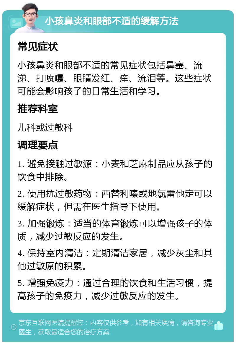 小孩鼻炎和眼部不适的缓解方法 常见症状 小孩鼻炎和眼部不适的常见症状包括鼻塞、流涕、打喷嚏、眼睛发红、痒、流泪等。这些症状可能会影响孩子的日常生活和学习。 推荐科室 儿科或过敏科 调理要点 1. 避免接触过敏源：小麦和芝麻制品应从孩子的饮食中排除。 2. 使用抗过敏药物：西替利嗪或地氯雷他定可以缓解症状，但需在医生指导下使用。 3. 加强锻炼：适当的体育锻炼可以增强孩子的体质，减少过敏反应的发生。 4. 保持室内清洁：定期清洁家居，减少灰尘和其他过敏原的积累。 5. 增强免疫力：通过合理的饮食和生活习惯，提高孩子的免疫力，减少过敏反应的发生。