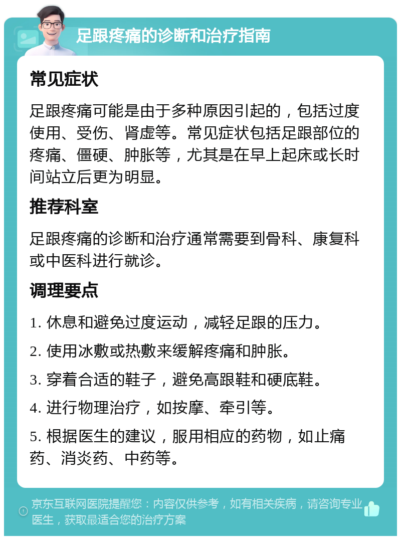 足跟疼痛的诊断和治疗指南 常见症状 足跟疼痛可能是由于多种原因引起的，包括过度使用、受伤、肾虚等。常见症状包括足跟部位的疼痛、僵硬、肿胀等，尤其是在早上起床或长时间站立后更为明显。 推荐科室 足跟疼痛的诊断和治疗通常需要到骨科、康复科或中医科进行就诊。 调理要点 1. 休息和避免过度运动，减轻足跟的压力。 2. 使用冰敷或热敷来缓解疼痛和肿胀。 3. 穿着合适的鞋子，避免高跟鞋和硬底鞋。 4. 进行物理治疗，如按摩、牵引等。 5. 根据医生的建议，服用相应的药物，如止痛药、消炎药、中药等。