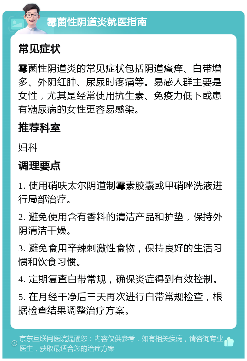 霉菌性阴道炎就医指南 常见症状 霉菌性阴道炎的常见症状包括阴道瘙痒、白带增多、外阴红肿、尿尿时疼痛等。易感人群主要是女性，尤其是经常使用抗生素、免疫力低下或患有糖尿病的女性更容易感染。 推荐科室 妇科 调理要点 1. 使用硝呋太尔阴道制霉素胶囊或甲硝唑洗液进行局部治疗。 2. 避免使用含有香料的清洁产品和护垫，保持外阴清洁干燥。 3. 避免食用辛辣刺激性食物，保持良好的生活习惯和饮食习惯。 4. 定期复查白带常规，确保炎症得到有效控制。 5. 在月经干净后三天再次进行白带常规检查，根据检查结果调整治疗方案。