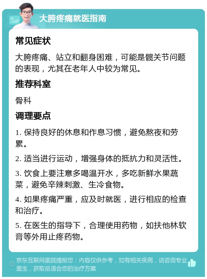 大胯疼痛就医指南 常见症状 大胯疼痛、站立和翻身困难，可能是髋关节问题的表现，尤其在老年人中较为常见。 推荐科室 骨科 调理要点 1. 保持良好的休息和作息习惯，避免熬夜和劳累。 2. 适当进行运动，增强身体的抵抗力和灵活性。 3. 饮食上要注意多喝温开水，多吃新鲜水果蔬菜，避免辛辣刺激、生冷食物。 4. 如果疼痛严重，应及时就医，进行相应的检查和治疗。 5. 在医生的指导下，合理使用药物，如扶他林软膏等外用止疼药物。