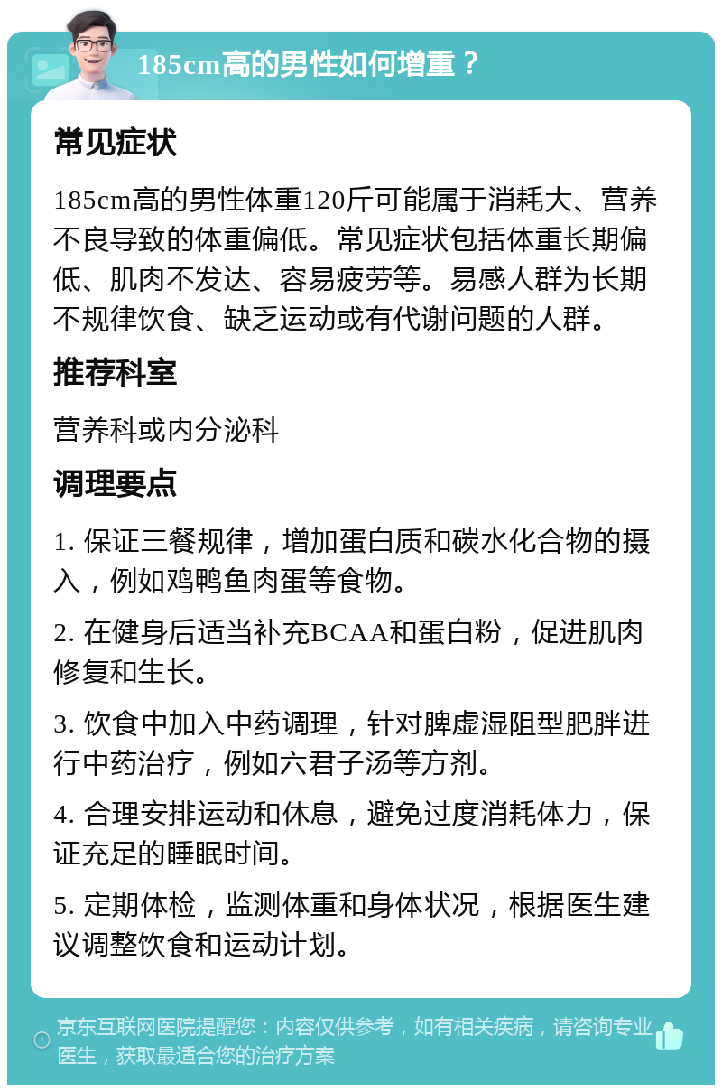 185cm高的男性如何增重？ 常见症状 185cm高的男性体重120斤可能属于消耗大、营养不良导致的体重偏低。常见症状包括体重长期偏低、肌肉不发达、容易疲劳等。易感人群为长期不规律饮食、缺乏运动或有代谢问题的人群。 推荐科室 营养科或内分泌科 调理要点 1. 保证三餐规律，增加蛋白质和碳水化合物的摄入，例如鸡鸭鱼肉蛋等食物。 2. 在健身后适当补充BCAA和蛋白粉，促进肌肉修复和生长。 3. 饮食中加入中药调理，针对脾虚湿阻型肥胖进行中药治疗，例如六君子汤等方剂。 4. 合理安排运动和休息，避免过度消耗体力，保证充足的睡眠时间。 5. 定期体检，监测体重和身体状况，根据医生建议调整饮食和运动计划。